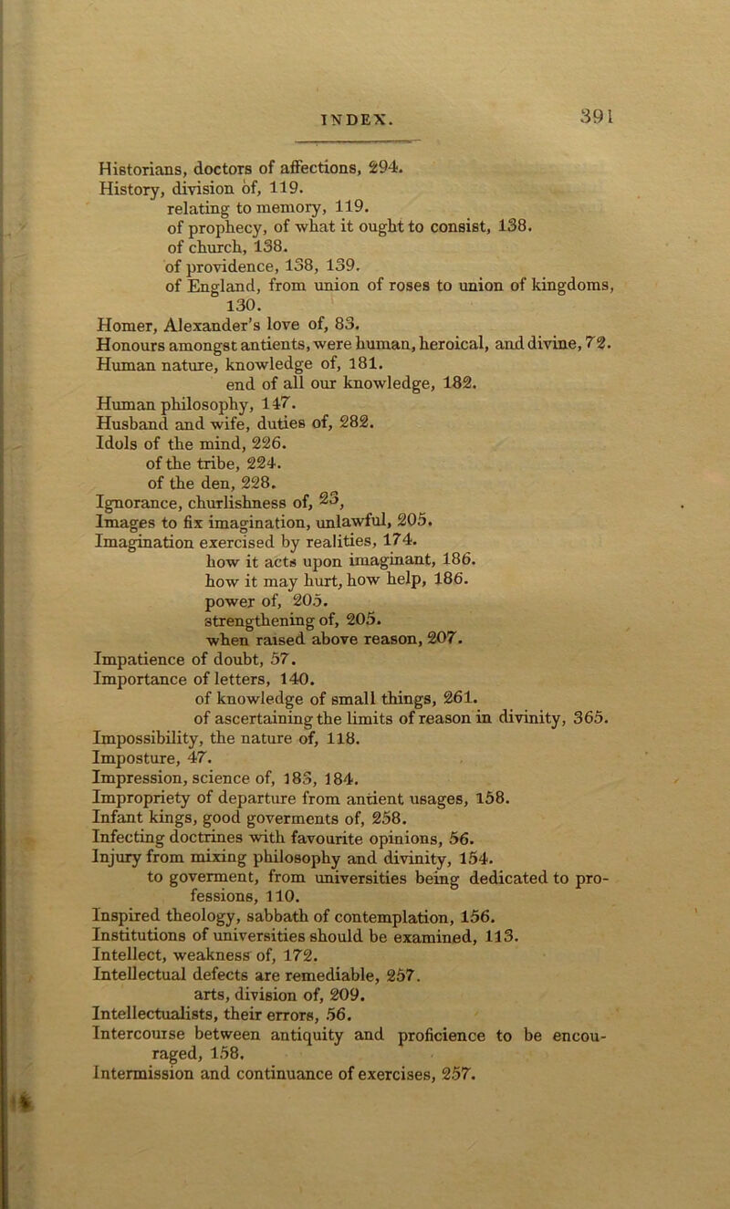 Historians, doctors of affections, 294. History, division of, 119. relating to memory, 119. of prophecy, of what it ought to consist, 138. of church, 138. of providence, 138, 139. of England, from union of roses to union of kingdoms, 130. Homer, Alexander’s love of, 83. Honours amongst antients, were human, heroical, and divine, 72. Human nature, knowledge of, 181. end of all our knowledge, 182. Human philosophy, 147. Husband and wife, duties of, 282. Idols of the mind, 226. of the tribe, 224. of the den, 228. Ignorance, churlishness of, Images to fix imagination, unlawful, 205. Imagination exercised by realities, 174. how it acts upon imaginant, 186. how it may hurt, how help, 186. power of, 205. strengthening of, 205. when raised above reason, 207. Impatience of doubt, 57. Importance of letters, 140. of knowledge of small things, 261. of ascertaining the limits of reason in divinity, 365. Impossibility, the nature of, 118. Imposture, 47. Impression, science of, 183, 184. Impropriety of departure from antient usages, 158. Infant kings, good goverments of, 258. Infecting doctrines with favourite opinions, 56. Injury from mixing philosophy and divinity, 154. to goverment, from universities being dedicated to pro- fessions, 110. Inspired theology, sabbath of contemplation, 156. Institutions of universities should be examined, 113. Intellect, weakness of, 172. Intellectual defects are remediable, 257. arts, division of, 209. Intellectualists, their errors, 56. Intercourse between antiquity and proficience to be encou- raged, 158. Intermission and continuance of exercises, 257.