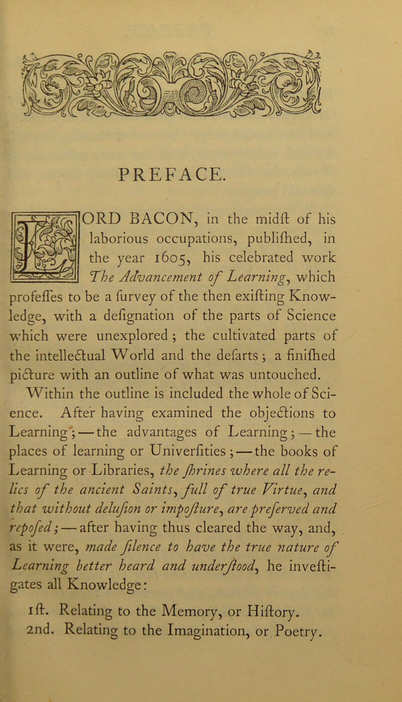 PREFACE. ORD BACON, in the midft of his laborious occupations, publiflied, in the year 1605, his celebrated work The Advancement of Learnings which profefTes to be a furvey of the then exifting Know- ledge, with a defignation of the parts of Science which were unexplored; the cultivated parts of the intelledlual World and the defarts ; a finiflied pidlure with an outline of what was untouched. Within the outline is included the whole of Sci- ence. After having examined the objedlions to Learning'; — the advantages of Learning; — the places of learning or Univerfities; — the books of Learning or Libraries, the Jhrines where all the re- lics of the ancierit Saints^ full of true Virtue^ and that without delufion or impofure^ are preferred and repofed; — after having thus cleared the way, and, as it were, made filence to have the true nature of Learning better heard and underjiood^ he invefti- gates all Knowledge: I ft. Relating to the Memory, or Hiftory. 2nd. Relating to the Imagination, or Poetry.