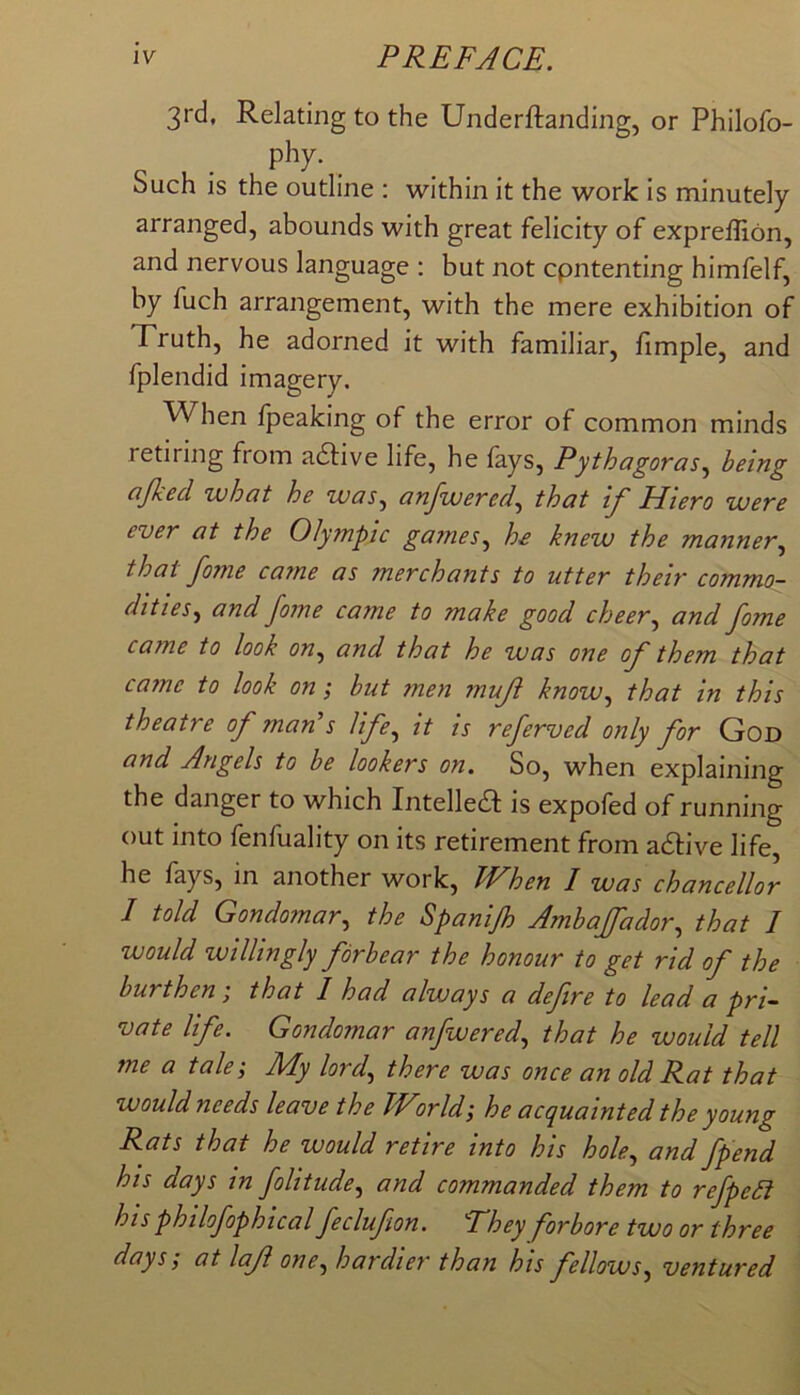 3rd, Relating to the Underftanding, or Philofo- phy. Such is the outline : within it the work is minutely arranged, abounds with great felicity of expreffion, and nervous language : but not cpntenting himfelf, by fuch arrangement, with the mere exhibition of Truth, he adorned it with familiar, fimple, and fplendid imagery. When fpeaking of the error of common minds retiring from adlive life, he fays, Pythagoras.^ being ajked what he was., anfwered^ that if Hiero were ever at the Olympic games., h£ knew the manner, that fome came as merchants to utter their commo- dities, and fome came to make good cheer, and fome came to look on, and that he was one of them that came to look on; hut men muf know, that in this theatre of mans life, it is referved only for God and Angels to be lookers on. So, when explaining the danger to which Intellea is expofed of running out into fenfuality on its retirement from adtive life, he fays, in another work, kVhen I was chancellor 1 told Gondomar, the Spanifh Ambaffador, that I would willingly forbear the honour to get rid of the burthen; that I had always a defire to lead a pri- vate life. Gondomar anfwered, that he would tell me a tale; My lord, there was once an old Rat that would needs leave the World; he acquainted the young Rats that he would retire into his hole, and fpend his days in foUtude, and commanded them to refpeSi his philofophtcal feclufon. They forbore two or three days; at laf one, hardier than his fellows, ventured