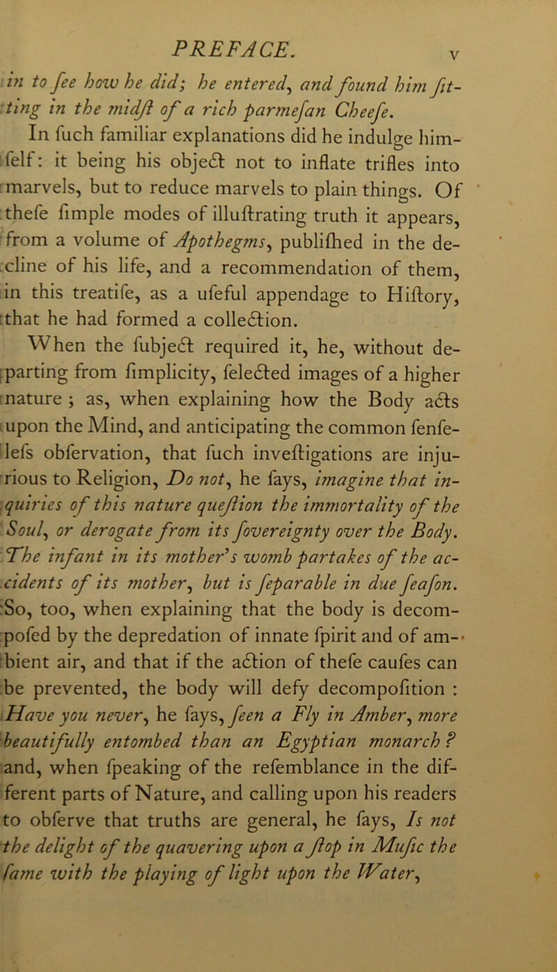 in to fee how he did; he entered.^ and found him fit- :ting in the midji of a rich parmefan Cheefe. In fuch familiar explanations did he indulge him- ifelf: it being his objedl: not to inflate trifles into ; marvels, but to reduce marvels to plain things. Of :thefe Ample modes of illuftrating truth it appears, from a volume of Apothegms., publiflied in the de- icline of his life, and a recommendation of them, iin this treatife, as a ufeful appendage to Hiftory, tthat he had formed a colledfion. When the fubjedt required it, he, without de- ; parting from fimplicity, feledted images of a higher mature ; as, when explaining how the Body acts . upon the Mind, and anticipating the common fenfe- lefs obfervation, that fuch inveftigations are inju- rious to Religion, Do 7zot, he fays, imagine that in- quiries of this nature quefion the immortality of the Soul, or derogate from its fovereignty over the Body. The infant in its mother’s womb partakes of the ac- cidents of its mother, but is feparable in due feafon. 'So, too, when explaining that the body is decom- pofed by the depredation of innate fpirit and of am-- Ibient air, and that if the adtion of thefe caufes can be prevented, the body will defy decompofition : Have you never, he {zys,feen a Fly in Amber, more beautifully entombed than an Egyptian monarch? and, when fpeaking of the refemblance in the dif- ferent parts of Nature, and calling upon his readers to obferve that truths are general, he fays. Is not the delight of the quavering upon a fop in Muftc the fame with the playing of light upon the Water,