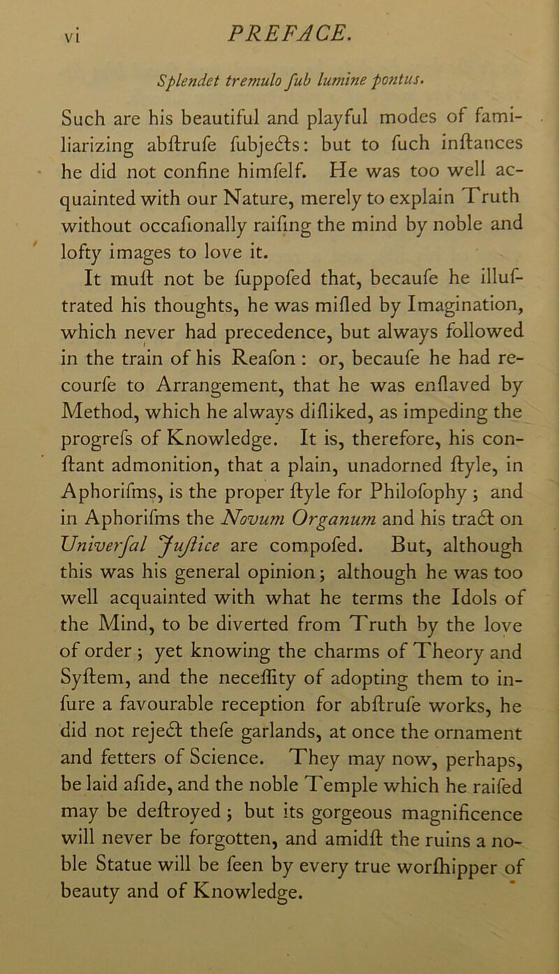 Splendet tremulo fub lum 'tne pontus. Such are his beautiful and playful modes of fami- liarizing abftrufe fubjedfs: but to fuch inftances he did not confine himfelf. He was too well ac- quainted with our Nature, merely to explain Truth without occafionally raifing the mind by noble and lofty images to love it. It mull not be fuppofed that, becaufe he illuf- trated his thoughts, he was milled by Imagination, which never had precedence, but always followed in the train of his Reafon: or, becaufe he had re- courfe to Arrangement, that he was enllaved by Method, which he always dilliked, as impeding the progrefs of Knowledge. It is, therefore, his con- llant admonition, that a plain, unadorned llyle, in Aphorifms, is the proper llyle for Philofophy ; and in Aphorifms the Novum Organum and his tradl on Univerfal JuJiice are compofed. But, although this was his general opinion; although he was too well acquainted with what he terms the Idols of the Mind, to be diverted from Truth by the love of order ; yet knowing the charms of Theory and Syllem, and the necelfity of adopting them to in- fure a favourable reception for abllrufe works, he did not rejedl thefe garlands, at once the ornament and fetters of Science. They may now, perhaps, be laid afide, and the noble Temple which he raifed may be dellroyed ; but its gorgeous magnificence will never be forgotten, and amidll the ruins a no- ble Statue will be feen by every true worlhipper of beauty and of Knowledge.