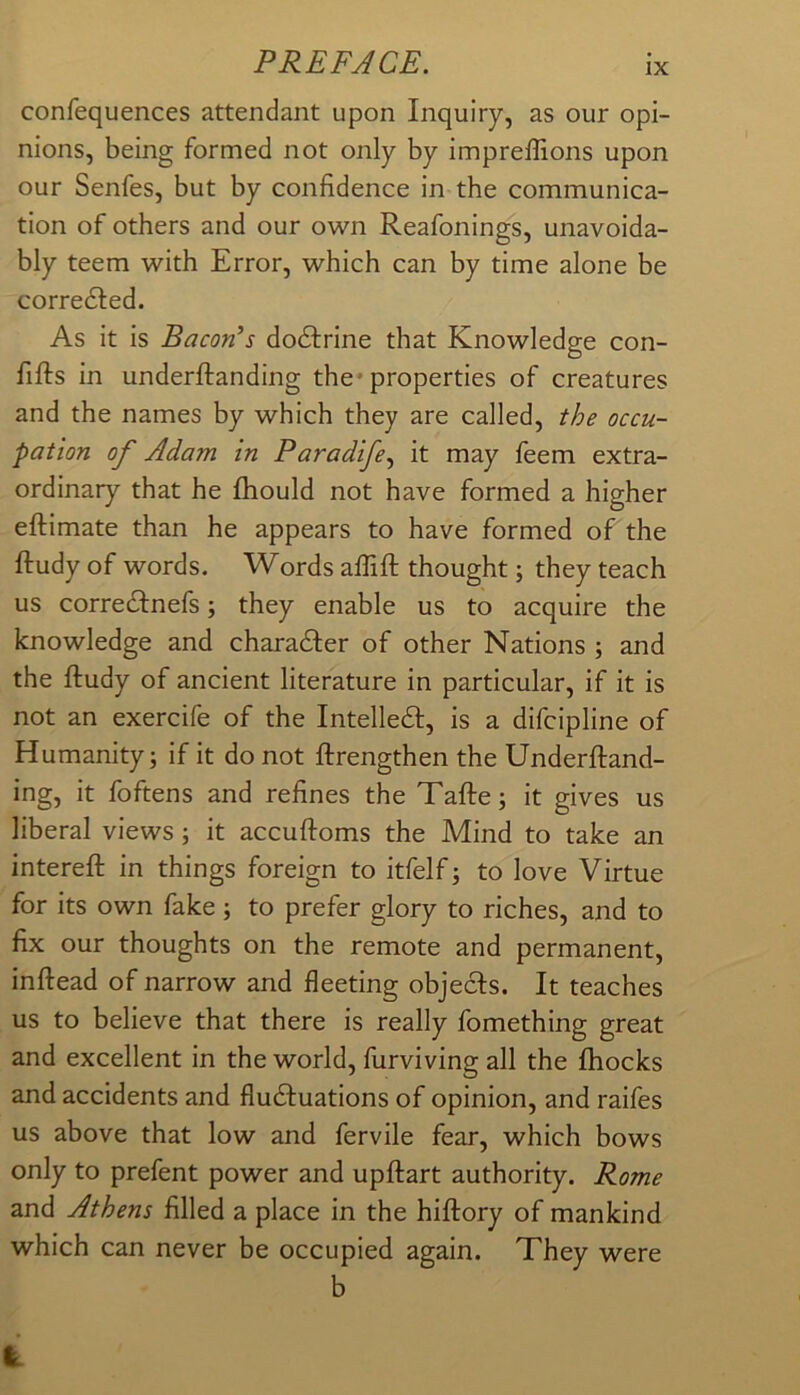 confequences attendant upon Inquiry, as our opi- nions, being formed not only by impreffions upon our Senfes, but by confidence in the communica- tion of others and our own Reafonings, unavoida- bly teem with Error, which can by time alone be corredled. As it is Bacon’s dodfrine that Knowledge con- fifts in underftanding the* properties of creatures and the names by which they are called, the occu- pation of Adam in Paradife., it may feem extra- ordinary that he fhould not have formed a higher eftimate than he appears to have formed of the ftudy of words. Words affift thought; they teach us corredfnefs; they enable us to acquire the knowledge and charadler of other Nations ; and the ftudy of ancient literature in particular, if it is not an exercife of the Intelledf, is a difcipline of Humanity; if it do not ftrengthen the Underftand- ing, it foftens and refines the Tafte; it gives us liberal views; it accuftoms the Mind to take an intereft in things foreign to itfelf; to love Virtue for its own fake ; to prefer glory to riches, and to fix our thoughts on the remote and permanent, inftead of narrow and fleeting objecis. It teaches us to believe that there is really fomething great and excellent in the world, furviving all the fhocks and accidents and fludluations of opinion, and raifes us above that low and fervile fear, which bows only to prefent power and upftart authority. Rome and Athens filled a place in the hiftory of mankind which can never be occupied again. They were b