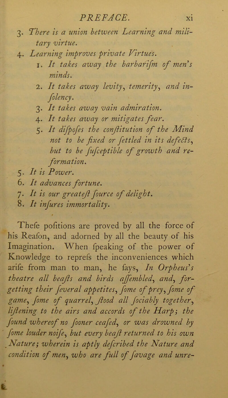PREFACE. xi 3. There is a union between Learning and mili- tary virtue. 4. Learning improves private Virtues. 1. It takes away the barbarifm of men^s minds. 2. It takes away levity.^ temerity.^ and in- folency. 3. It takes away vain admiration. 4. It takes aiuay or mitigates fear. 5. It difpofes the confitution of the Mind not to be fixed or fettled in its defeats., but to be fufceptible of growth and re- formation. 5. It is Power. 6. It advances fortune. 7. It is our greatef fource of delight. 8. It infures immortality. Thefe pofitions are proved by all the force of his Reafon, and adorned by all the beauty of his Imagination. When fpealcing of the power of Knowledge to reprefs the inconveniences which arife from man to man, he fays, In Orpheus’s theatre all beajis and birds ajfembled.^ and., for- getting their feveral appetites., fome of prey, fome of game, fome of quarrel, flood all fociably together, lijlening to the airs and accords of the Harp; the found whereof no fooner ceafed, or was drowned by fome louder noife, but every beajl returned to his own Nature; wherein is aptly defcribed the Nature and condition of men, who are full of favage and unre-