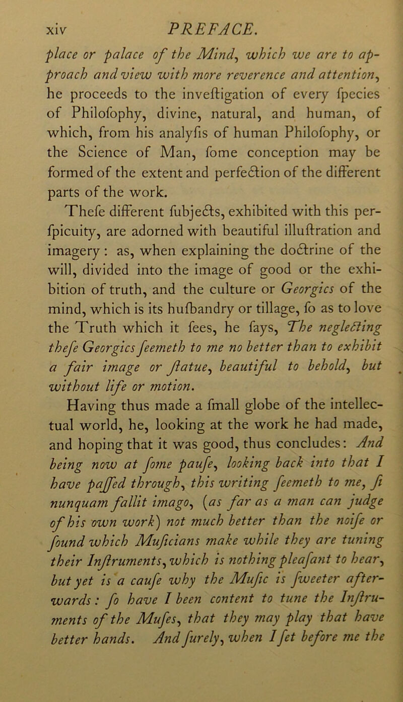 place or palace of the Mind., which we are to ap- proach and view with more reverence and attention., he proceeds to the inveftigation of every fpecies of Philofophy, divine, natural, and human, of which, from his analyfis of human Philofophy, or the Science of Man, fome conception may be formed of the extent and perfedlion of the different parts of the work. Thefe different fubjedfs, exhibited with this per- fpicuity, are adorned with beautiful illuffration and imagery: as, when explaining the dodfrine of the will, divided into the image of good or the exhi- bition of truth, and the culture or Georgies of the mind, which is its hufbandry or tillage, fo as to love the Truth which it fees, he fays, The neglecting thefe Georgies feemeth to me no better than to exhibit a fair image or fatue., beautiful to behold., but without life or motion. Having thus made a fmall globe of the intellec- tual world, he, looking at the work he had made, and hoping that it was good, thus concludes: And being now at fo?ne paufe, looking back into that 1 have pajfed through, this writing feemeth to me, ft nunquam fallit imago, {as far as a man can judge of his own work) not much better than the noife or found which Muftcians make while they are tuning their Inf ruments, which is nothing pleafant to hear, but yet is a caufe why the Mufic is fweeter after- wards : fo have I been content to tune the Inf ru- ments of the Mufes, that they may play that have better hands. And furely, when Ifet before me the