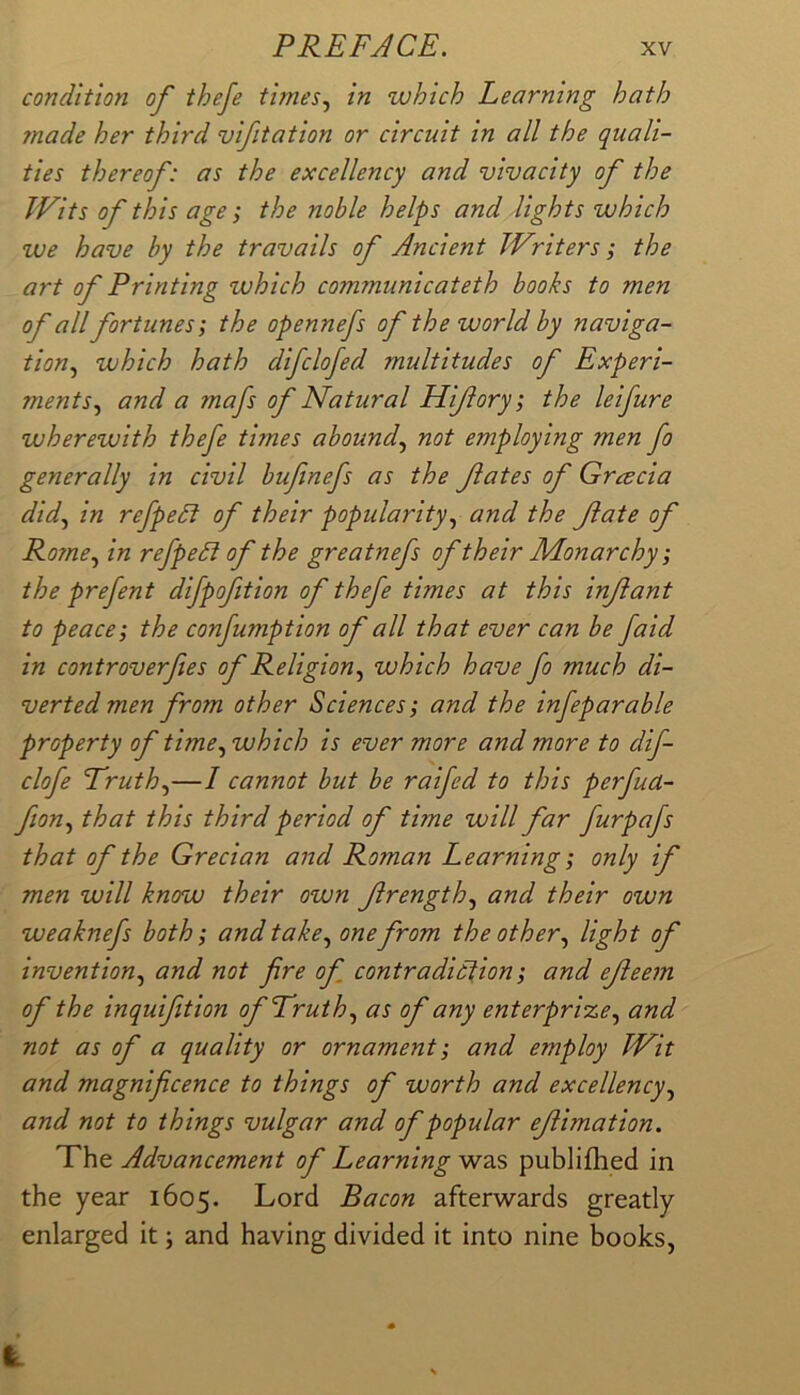 condition of theje times., in which Learning hath made her third vifitation or circuit in all the quali- ties thereof: as the excellency and vivacity of the Wits of this age I the noble helps and lights which we have by the travails of Ancient Writers; the art of Printing which communicateth books to men of all fortunes; the opennefs of the world by naviga- tion, which hath difclofed multitudes of Experi- ments, and a mafs of Natural Hifory; the leifure wherewith thefe times abound, not employing men fo generally in civil bufinefs as the fates of Gracia did, in refpedi of their popularity, and the fate of Rome, in refpeCt of the greatnefs of their Monarchy; the prefent difpoftion of thefe times at this infant to peace; the confumption of all that ever can be faid in controverfes of Religion, which have fo much di- verted men from other Sciences; and the infeparable property of time, which is ever more and more to dif- clofe Truth,—/ cannot but be raifed to this perfua- fion, that this third period of time will far furpafs that of the Grecian and Roman Learning; only if men will know their own frength, and their own weaknefs both; and take, one from the other, light of invention, and not fire of contradiction; and efeem of the inquifition of Truth, as of any enterprize, and not as of a quality or ornament; and employ Wit and magnificence to things of worth and excellency, and not to things vulgar and of popular efimation. The Advancement of Learning was publifhed in the year 1605. Lord Bacon afterwards greatly enlarged it; and having divided it into nine books, i.