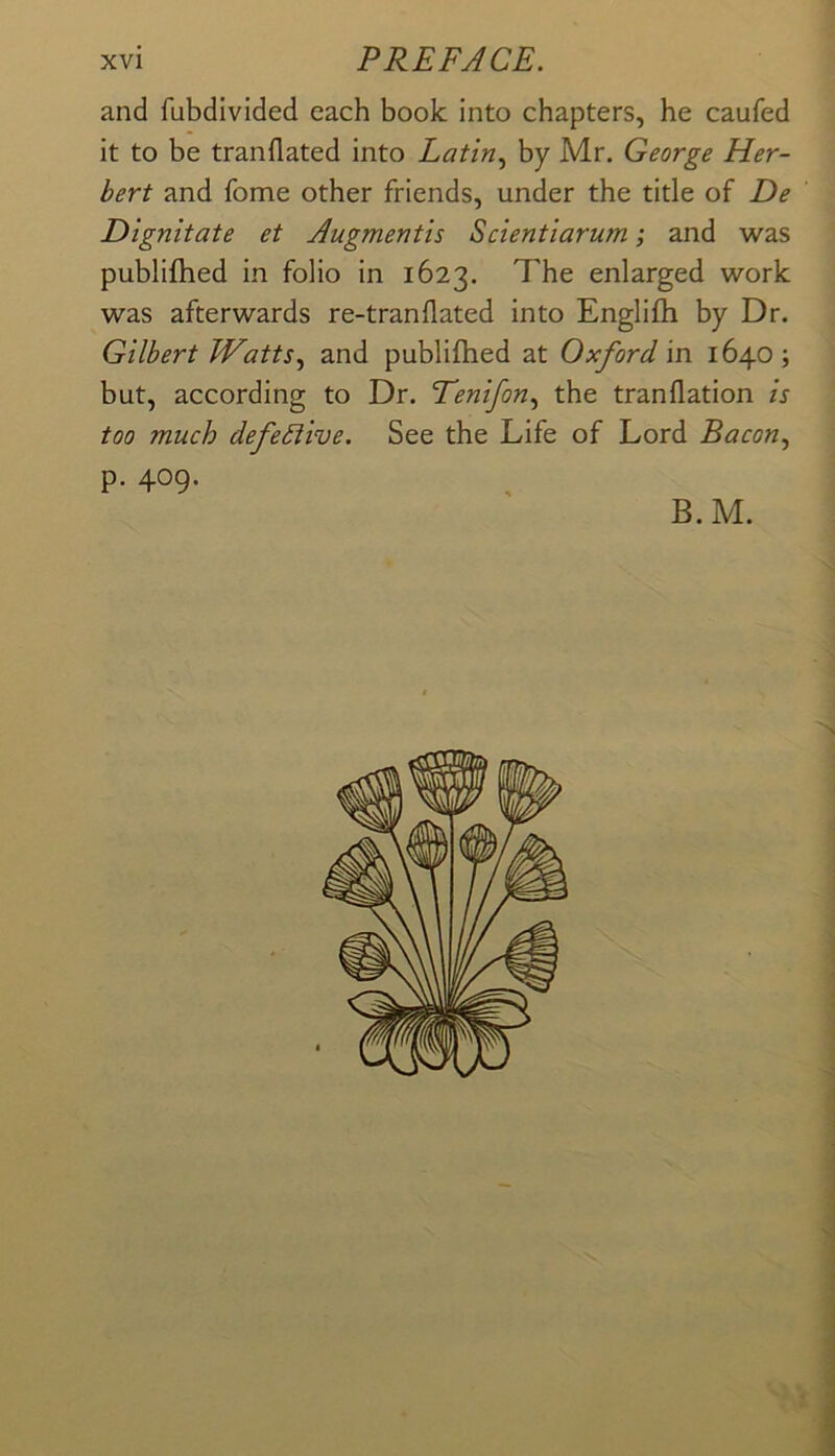 and fubdivided each book into chapters, he caufed it to be tranflated into Latin., by Mr. George Her- bert and fome other friends, under the title of De Dignitate et Augmentis Scientiarum; and was publifhed in folio in 1623. 7'he enlarged work was afterwards re-tranflated into Englifh by Dr. Gilbert JVatts., and publifhed at Oxford in 1640; but, according to Dr. Eenifon., the tranflation is too much defective. See the Life of Lord Bacon., p. 409. B.M. •5