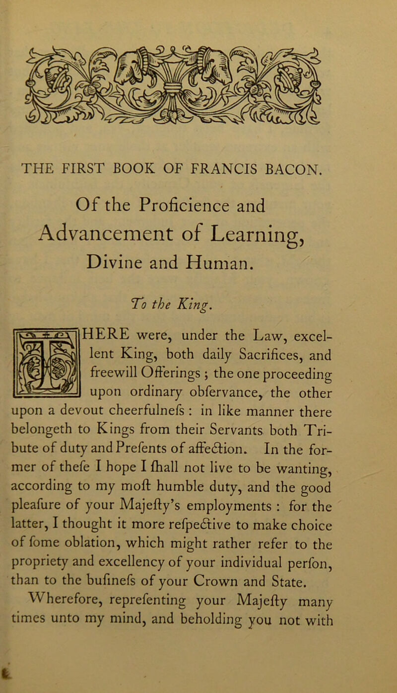 Of the Proficience and Advancement of Learning, Divine and Human. To the King. HERE were, under the Law, excel- lent King, both daily Sacrifices, and freewill Ofterings ; the one proceeding upon ordinary obfervance, the other upon a devout cheerfulnefs ; in like manner there belongeth to Kings from their Servants both Tri- bute of duty and Prefents of afFedlion. In the for- mer of thefe I hope I fhall not live to be wanting, according to my moft humble duty, and the good pleafure of your Majefty’s employments : for the latter, I thought it more refpedtive to make choice of fome oblation, which might rather refer to the propriety and excellency of your individual perfon, than to the bufmefs of your Crown and State. Wherefore, reprefenting your Majefty many times unto my mind, and beholding you not with IL