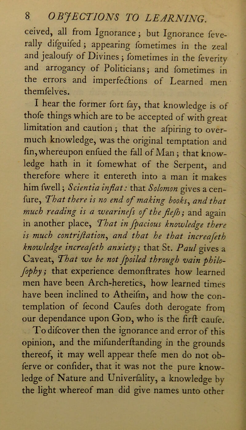 ceived, all from Ignorance; but Ignorance feve- rally difguifed; appearing fometimes in the zeal and jealoufy of Divines ; fometimes in the feverity and arrogancy of Politicians; and fometimes in the errors and imperfecSIions of Learned men themfelves. I hear the former fort fay, that knowledge is of thofe things which are to be accepted of with great limitation and caution; that the afpiring to over- much knowledge, was the original temptation and fin, whereupon enfued the fall of Man; that know- ledge hath in it fomewhat of the Serpent, and therefore where it entereth into a man it makes him fwell; Scientia inflat: that Solomon gives a cen- fure. That there is no end of making hooks., and that much reading is a wearinefs of the flejh; and again in another place. That in fpacious knowledge there is much contriflation., and that he that increafeth knowledge increafeth anxiety; that St. Paul gwts a Caveat, That we be not /polled through vain philo- fophy; that experience demonftrates how learned men have been Arch-heretics, how learned times have been inclined to Atheifm, and how the con- templation of fecond Caufes doth derogate frorn our dependance upon God, who is the firft caufe. Todifcover then the ignorance and error of this opinion, and the mifunderftanding in the grounds thereof, it may well appear thefe men do not ob- ferve or confider, that it was not the pure know- ledge of Nature and Univerfality, a knowledge by the light whereof man did give names unto other