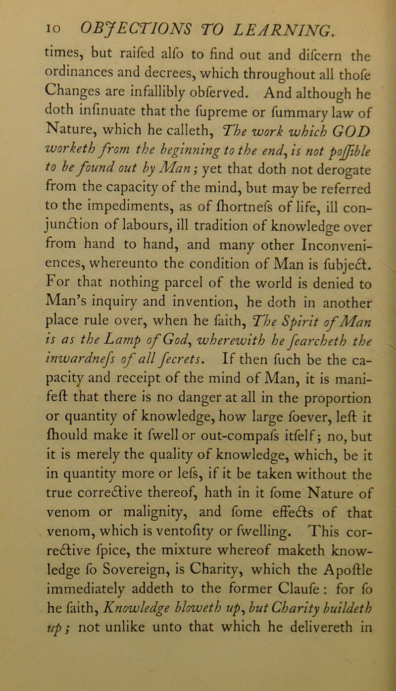 times, but raifed alfo to find out and difcern the ordinances and decrees, which throughout all thofe Changes are infallibly obferved. And although he doth infinuate that the fupreme or fummary law of Nature, which he calleth. The work which GOD worketh from the beginning to the end., is not pojfible to be found out by Man; yet that doth not derogate from the capacity of the mind, but may be referred to the impediments, as of ftiortnefs of life, ill con- jundfion of labours, ill tradition of knowledge over from hand to hand, and many other Inconveni- ences, whereunto the condition of Man is fubjecl. For that nothing parcel of the world is denied to Man’s inquiry and invention, he doth in another place rule over, when he faith. The Spirit of Man is as the Lamp of God, wherewith he fearcheth the inwardnefs of all fecrets. If then fuch be the ca- pacity and receipt of the mind of Man, it is mani- feft that there is no danger at all in the proportion or quantity of knowledge, how large foever, left it fhould make it fwell or out-compafs itfelf; no, but it is merely the quality of knowledge, which, be it in quantity more or lefs, if it be taken without the true corredlive thereof, hath in it fome Nature of venom or malignity, and fome effedls of that venom, which is ventofity or fwelling. This cor- redlive fpice, the mixture whereof maketh know- ledge fo Sovereign, is Charity, which the Apoftle immediately addeth to the former Claufe: for fo he faith. Knowledge bloweth up, but Charity buildeth up; not unlike unto that which he delivereth in