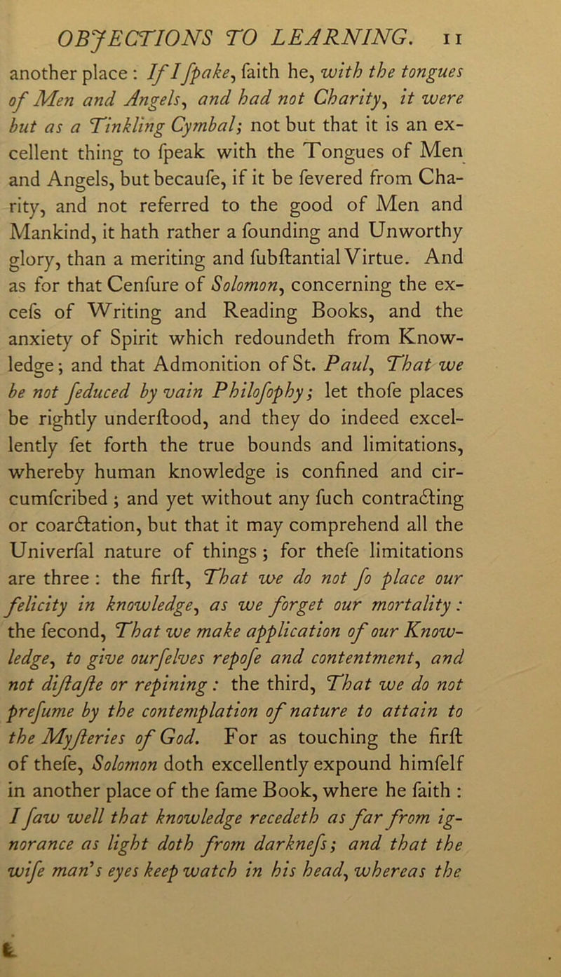 another place ; If Ifpake., faith he, with the tongues of Men and Angels.^ and had not Charity.^ it were but as a Tinkling Cymbal; not but that it is an ex- cellent thing to fpeak with the Tongues of Men and Angels, but becaufe, if it be fevered from Cha- rity, and not referred to the good of Men and Mankind, it hath rather a founding and Unworthy glory, than a meriting and fubftantial Virtue. And as for that Cenfure of Solomon.^ concerning the ex- cefs of Writing and Reading Books, and the anxiety of Spirit which redoundeth from Know- ledge; and that Admonition of St. Paul.^ That we be not feduced by vain Philofophy; let thofe places be rightly underftood, and they do indeed excel- lently fet forth the true bounds and limitations, whereby human knowledge is confined and cir- cumfcribed ; and yet without any fuch contradling or coardlation, but that it may comprehend all the Univerfal nature of things; for thefe limitations are three : the firft. That we do not fo place our felicity in knowledge.^ as we forget our mortality: the fecond. That we make application of our Know- ledge.^ to give ourfelves repofe and contentment.^ and not dijiafe or repining: the third. That we do not prefume by the contemplation of nature to attain to the Myferies of God. For as touching the firft of thefe, Solomon doth excellently expound himfelf in another place of the fame Book, where he faith : / faw well that knowledge recedeth as far from ig- norance as light doth from darknefs; and that the wife man's eyes keep watch in his head^ whereas the