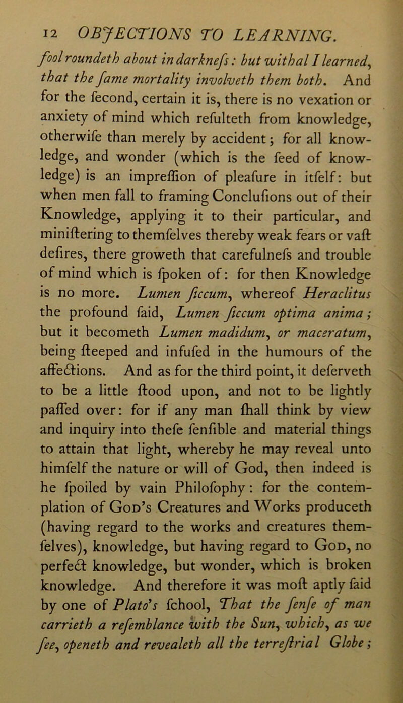 fool roundeth about indarknefs: but withal I learned^ that the fame mortality inuolveth them both. And for the fecond, certain it is, there is no vexation or anxiety of mind which refulteth from knowledge, otherwife than merely by accident; for all know- ledge, and wonder (which is the feed of know- ledge) is an impreffion of pleafure in itfelf: but when men fall to framing Conclufions out of their Knowledge, applying it to their particular, and miniftering to themfelves thereby weak fears or vaft defires, there groweth that carefulnefs and trouble of mind which is fpoken of; for then Knowledge is no more. Lumen fccum^ whereof Heraclitus the profound faid. Lumen ficcum optima anima; but it becometh Lumen madidum., or maceratum., being fteeped and infufed in the humours of the affe£l:ions. And as for the third point, it deferveth to be a little flood upon, and not to be lightly pafled over: for if any man ftiall think by view and inquiry into thefe fenfible and material things to attain that light, whereby he may reveal unto himfelf the nature or will of God, then indeed is he fpoiled by vain Philofophy: for the contem- plation of God’s Creatures and Works produceth (having regard to the works and creatures them- felves), knowledge, but having regard to God, no perfect knowledge, but wonder, which is broken knowledge. And therefore it was mofl aptly faid by one of Plato’s fchool. That the fenfe of man carrieth a refemblance with the Sun^ which^ as we fee^ openeth and revealeth all the terrefrial Globe;