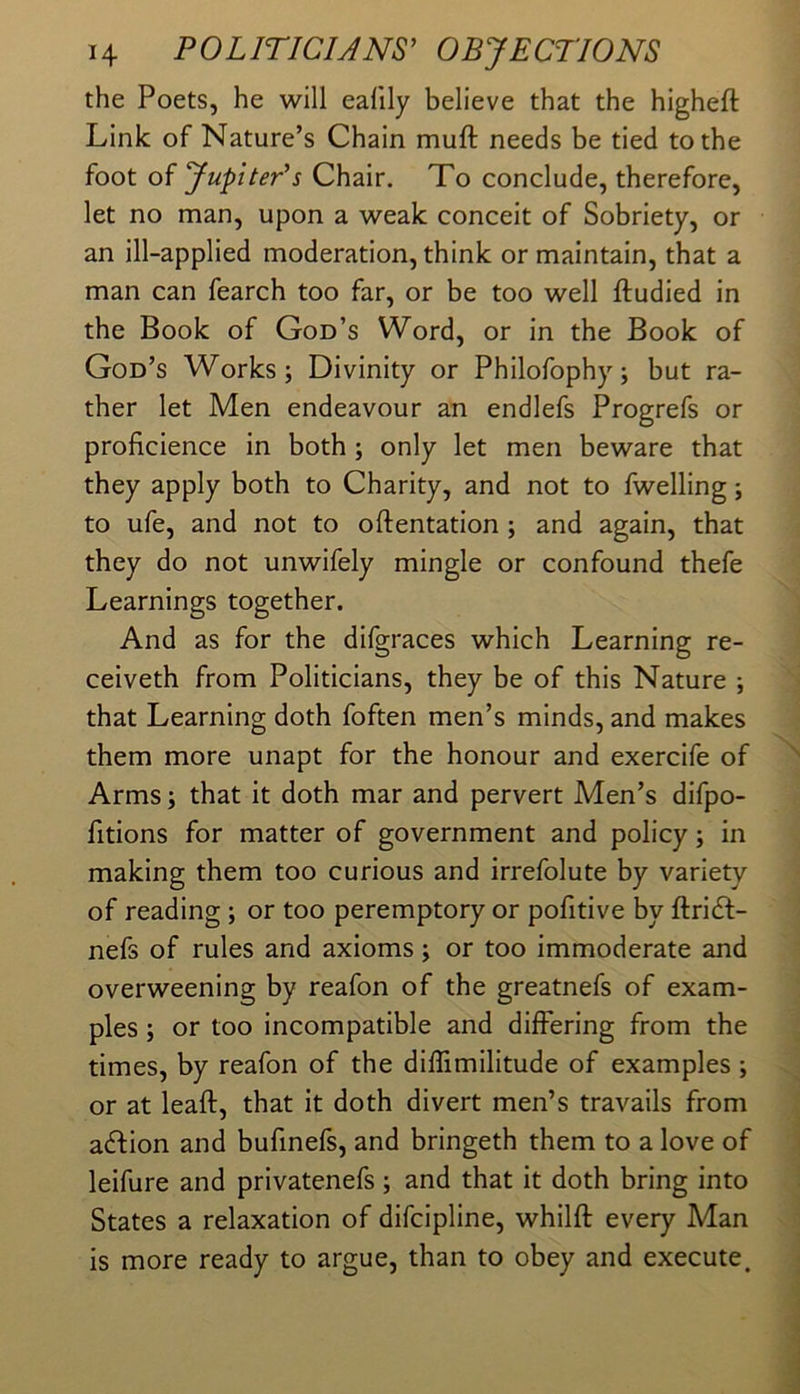 the Poets, he will eafily believe that the higheft Link of Nature’s Chain muft needs be tied to the foot of JupitePs Chair, To conclude, therefore, let no man, upon a weak conceit of Sobriety, or an ill-applied moderation, think or maintain, that a man can fearch too far, or be too well ftudied in the Book of God’s Word, or in the Book of God’s Works; Divinity or Philofophy; but ra- ther let Men endeavour an endlefs Progrefs or proficience in both ; only let men beware that they apply both to Charity, and not to fwelling; to ufe, and not to oftentation ; and again, that they do not unwifely mingle or confound thefe Learnings together. And as for the difgraces which Learning re- ceiveth from Politicians, they be of this Nature ; that Learning doth foften men’s minds, and makes them more unapt for the honour and exercife of Arms; that it doth mar and pervert Men’s difpo- fitions for matter of government and policy; in making them too curious and irrefolute by variety of reading; or too peremptory or pofitive by ftridl- nefs of rules and axioms; or too immoderate and overweening by reafon of the greatnefs of exam- ples ; or too incompatible and differing from the times, by reafon of the diffimilitude of examples ; or at leaft, that it doth divert men’s travails from aftion and bufinefs, and bringeth them to a love of leifure and privatenefs ; and that it doth bring into States a relaxation of difcipline, whilft every Man is more ready to argue, than to obey and execute.