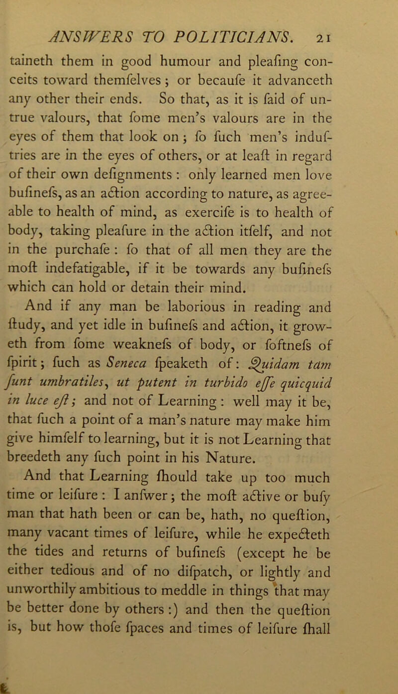 taineth them in good humour and pleafmg con- ceits toward themfelves; or becaufe it advanceth any other their ends. So that, as it is faid of un- true valours, that fome men’s valours are in the eyes of them that look on; fo fuch men’s induf- tries are in the eyes of others, or at leaft in regard of their own defignments : only learned men love bufinefs, as an adfion according to nature, as agree- able to health of mind, as exercife is to health of body, taking pleafure in the action itfelf, and not in the purchafe ; fo that of all men they are the moft indefatigable, if it be towards any bufinefs which can hold or detain their mind. And if any man be laborious in reading and ftudy, and yet idle in bufinefs and action, it grow- eth from fome weaknefs of body, or foftnefs of fpirit; fuch as Seneca fpeaketh of; ^idam ta?n funt umhratiles^ ut patent in turbido ejfe quicquid in luce eji; and not of Learning ; well may it be, that fuch a point of a man’s nature may make him give himfelf to learning, but it is not Learning that breedeth any fuch point in his Nature. And that Learning ftiould take up too much time or leifure : I anfwer; the moft adlive or bufy man that hath been or can be, hath, no queftion, many vacant times of leifure, while he expedfeth the tides and returns of bufinefs (except he be either tedious and of no difpatch, or lightly and unworthily ambitious to meddle in things that may be better done by others :) and then the queftion is, but how thofe fpaces and times of leifure fhall