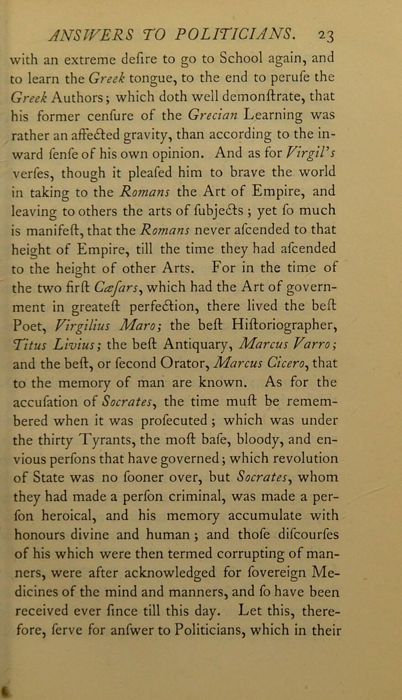 with an extreme defire to go to School again, and to learn the Greek tongue, to the end to perufe the Greek Authors; which doth well demonftrate, that his former cenfure of the Grecian Learning was rather an afFedfed gravity, than according to the in- ward fenfe of his own opinion. And as for Virgil’s verfes, though it pleafed him to brave the world in taking to the Romans the Art of Empire, and leaving toothers the arts of fubjedfs ; yet fo much is manifeft, that the Romans never afcended to that height of Empire, till the time they had afcended to the height of other Arts. For in the time of the two firft Ceefars.^ which had the Art of govern- ment in greateft perfedfion, there lived the beft Poet, Virgilius Maro; the beft Hiftoriographer, Titus Livius; the beft Antiquary, Marcus Varro; and the beft, or fecond Orator, Marcus Cicero^ that to the memory of man are known. As for the accufation of Socrates.^ the time muft be remem- bered when it was profecuted; which was under the thirty Tyrants, the moft bafe, bloody, and en- vious perfons that have governed; which revolution of State was no fooner over, but Socrates.^ whom they had made a perfon criminal, was made a per- fon heroical, and his memory accumulate with honours divine and human; and thofe difcourfes of his which were then termed corrupting of man- ners, were after acknowledged for fovereign Me- dicines of the mind and manners, and fo have been received ever fince till this day. Let this, there- fore, ferve for anfwer to Politicians, which in their