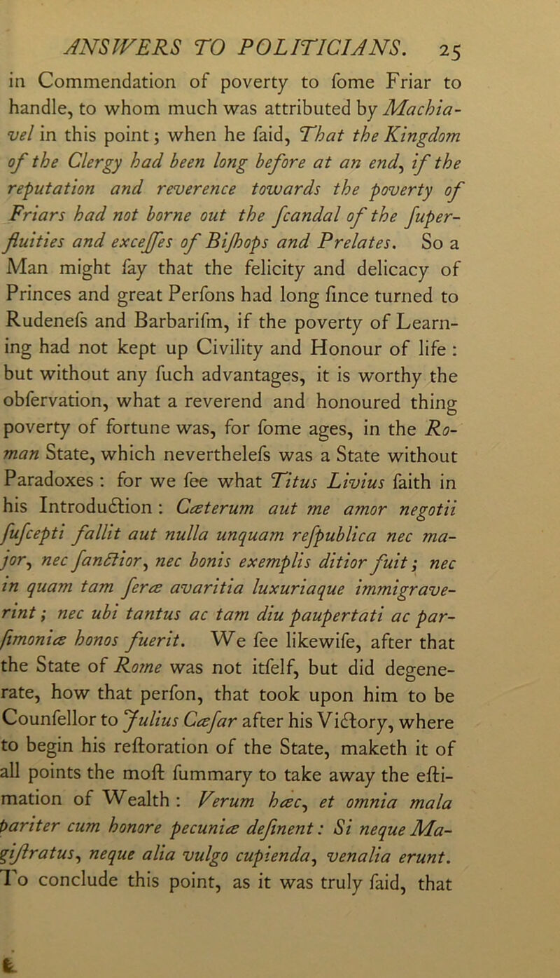 in Commendation of poverty to fome Friar to handle, to -whom much was attributed by Machia- vel in this point; when he faid, That the Kingdom of the Clergy had been long before at an end^ if the reputation and reverence towards the poverty of Friars had not borne out the fcandal of the fuper- fluities and excejfes of Bijhops and Prelates. So a Man might fay that the felicity and delicacy of Princes and great Perfons had long fmce turned to Rudenefs and Barbarifm, if the poverty of Learn- ing had not kept up Civility and Honour of life : but without any fuch advantages, it is worthy the obfervation, what a reverend and honoured thing poverty of fortune was, for fome ages, in the Ro- man State, which neverthelefs was a State without Paradoxes ; for we fee what Titus Livius faith in his Introdudfion : Cceterum aut me amor negotii fufcepti fallit aut nulla unquam refpublica nec ma- jor.^ nec fanSlior^ nec bonis exemplis ditior fuit; nec in quam tarn ferce avaritia luxuriaque immigrave- rint; nec ubi tantus ac tarn diu paupertati ac par- fimonice honos fuerit. We fee likewife, after that the State of Rome was not itfelf, but did degene- rate, how that perfon, that took upon him to be Counfellor to Julius Ceefar after his Victory, where to begin his reftoration of the State, maketh it of all points the moft fummary to take away the efti- mation of Wealth : V’’.rum hcec.^ et omnia mala t>ariter cum honore pecunice definent: Si neque Ma- gifratus.^ neque alia vulgo cupienda^ venalia erunt. 1 o conclude this point, as it was truly faid, that