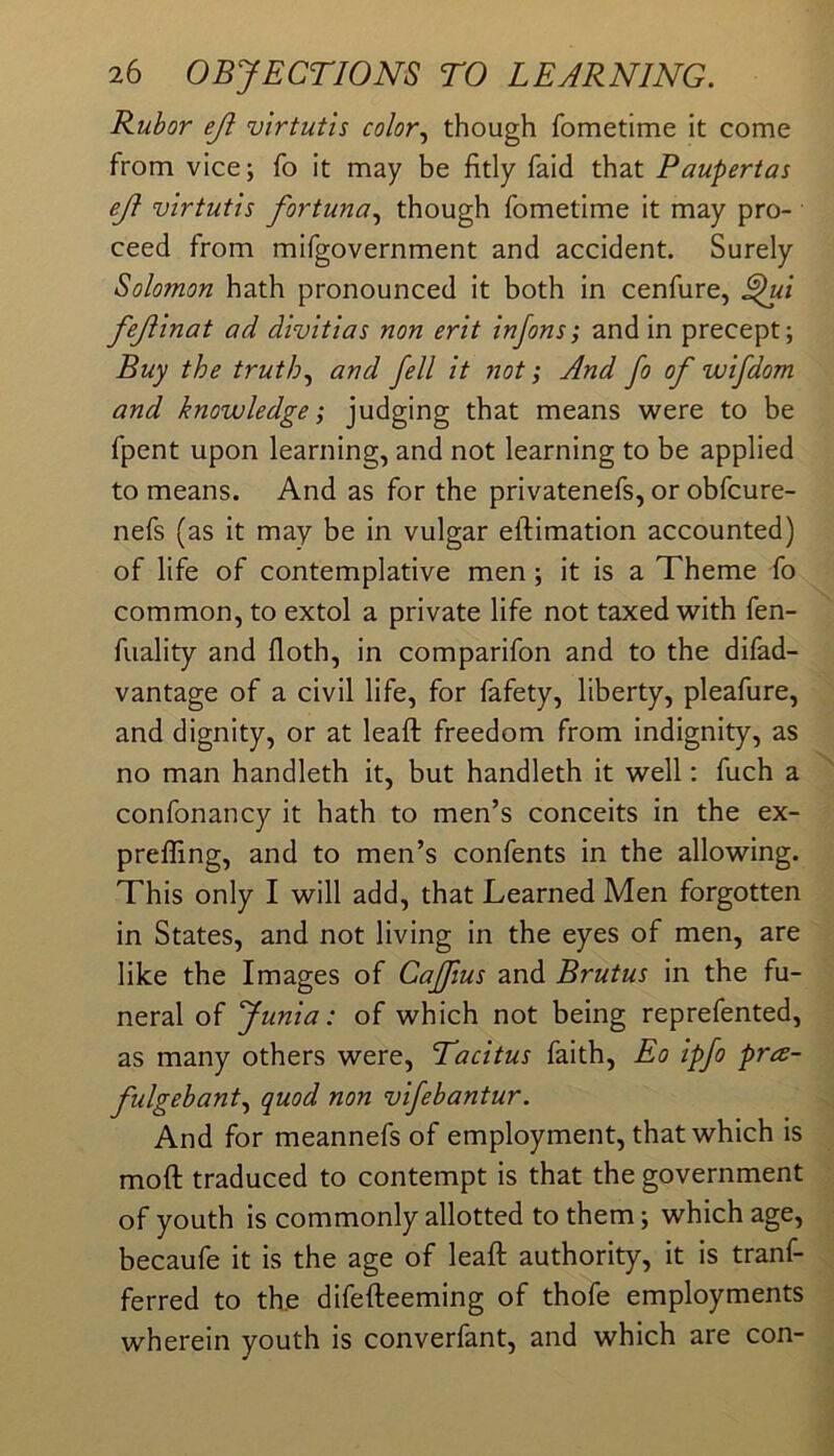 Rubor eji virtutis color.^ though fometime it come from vice; fo it may be fitly faid that Paupertas ej} virtutis fortuna^ though fometime it may pro- ceed from mifgovernment and accident. Surely Solomon hath pronounced it both in cenfure, ^ui fejiinat ad divitias non erit injons; and in precept; Buy the truth.^ and fell it not; And fo of wifdom and knowledge; judging that means were to be fpent upon learning, and not learning to be applied to means. And as for the privatenefs, or obfcure- nefs (as it may be in vulgar eftimation accounted) of life of contemplative men; it is a Theme fo common, to extol a private life not taxed with fen- fuality and doth, in comparifon and to the difad- vantage of a civil life, for fafety, liberty, pleafure, and dignity, or at lead: freedom from indignity, as no man handleth it, but handleth it well: fuch a confonancy it hath to men’s conceits in the ex- preffing, and to men’s confents in the allowing. This only I will add, that Learned Men forgotten in States, and not living in the eyes of men, are like the Images of Caffius and Brutus in the fu- neral of Junia: of which not being reprefented, as many others were, Tacitus faith, Eo ipfo pra~ fulgebant., quod non vifebantur. And for meannefs of employment, that which is mod; traduced to contempt is that the government of youth is commonly allotted to them; which age, becaufe it is the age of lead; authority, it is tranf- ferred to the difefteeming of thofe employments wherein youth is converfant, and which are con-