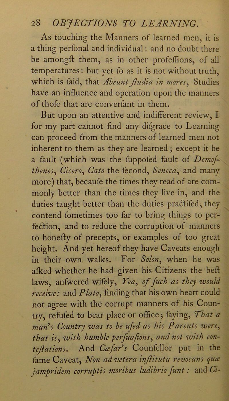 As touching the Manners of learned men, it is a thing perfonal and individual; and no doubt there be amongft them, as in other profeffions, of all temperatures: but yet fo as it is not without truth, which is faid, that Aheunt Jiudia in mores.^ Studies have an influence and operation upon the manners of thofe that are converfant in them. But upon an attentive and indifferent review, I for my part cannot find any difgrace to Learning can proceed from the manners of learned men not inherent to them as they are learned ; except it be a fault (which was the fuppofed fault of Demof- thenes^ Cicero^ Cato the fecond, Seneca^ and many more) that, becaufe the times they read of are com- monly better than the times they live in, and the duties taught better than the duties pra^lifed, they contend fometimes too far to bring things to per- fedfion, and to reduce the corruption of manners to honefly of precepts, or examples of too great height. And yet hereof they have Caveats enough in their own walks. For Solon, when he was afked whether he had given his Citizens the befl: laws, anfwered wifely. Tea, of fuch as they would receive: and Plato, finding that his own heart could not agree with the corrupt manners of his Coun- try, refufed to bear place or office; faying. That a man's Country was to be ufed as his Parents were, that is, with humble perfuafions, and not with con- tejiations. And Cafar's Counfellor put in the fame Caveat, Non ad vet era inJHtuta revocans quce jampridem corruptis moribus ludibrio funt: and Ci~