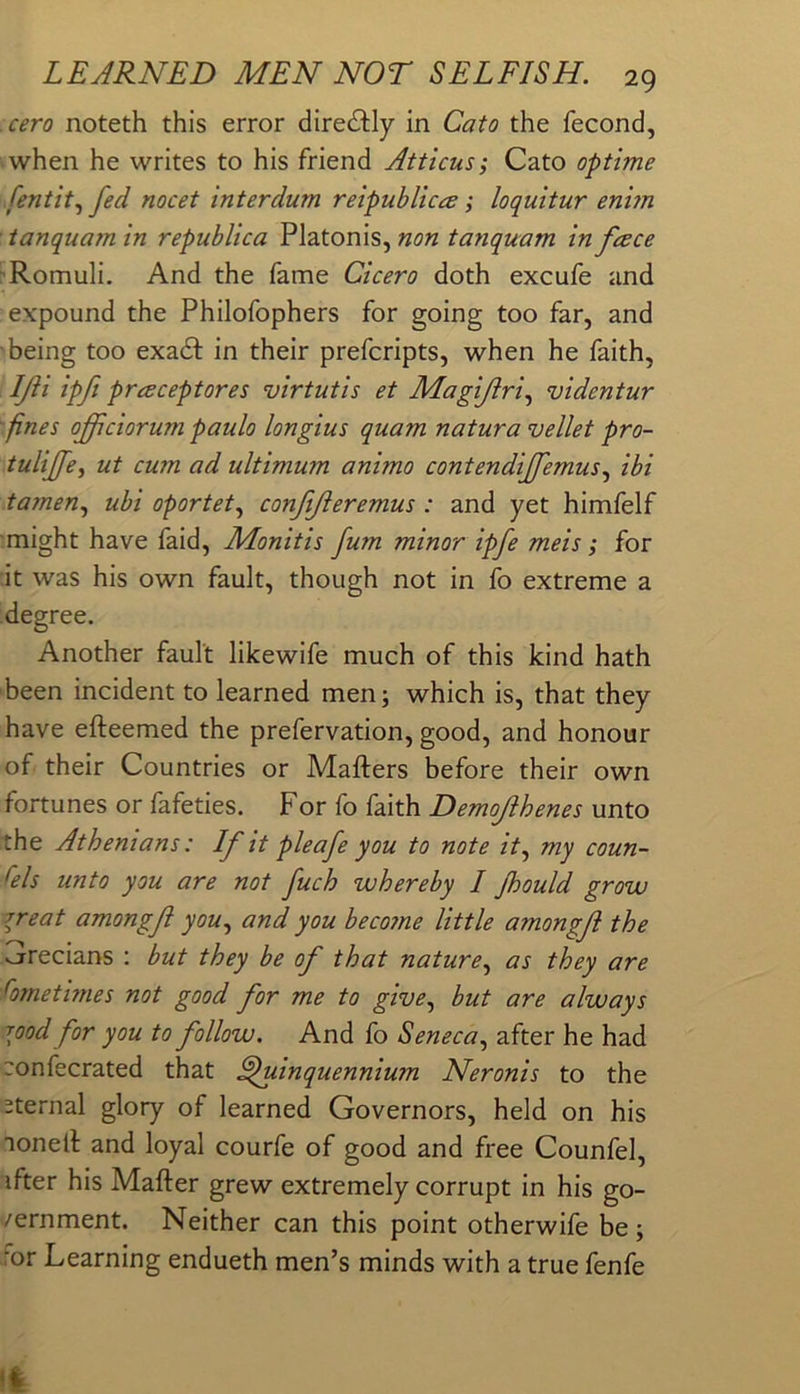 cero noteth this error directly in Cato the fecond, when he writes to his friend Atticus; Cato optime .[entity fed meet interdum reipubliccs; loquitur enim ■ ianquam in republica Platonis, non tanquam in feece 'Romuli. And the fame Cicero doth excufe and expound the Philofophers for going too far, and being too exadf in their prefcripts, when he faith, IJii ipfi praceptores virtutis et Magijiri.^ videntur 'fines oflciorum paulo longius quam natura vellet pro- tuliffe^ ut cum ad ultimum animo contendiffemus.^ ibi tamen.^ ubi oportet.^ conjijieremus: and yet himfelf might have faid, Monitis fum minor ipfe meis; for it was his own fault, though not in fo extreme a degree. Another fault likewife much of this kind hath been incident to learned men; which is, that they have efteemed the prefervation, good, and honour of their Countries or Matters before their own fortunes or fafeties. For fo faith Demojihenes unto the Athenians: If it pie afe you to note it.^ my coun- sels unto you are not fuch whereby I Jhould grow 7reat amongft you., and you beco?ne little amongji the sjrecians : but they be of that nature., as they are fornethnes not good for me to give., hut are always rood for you to follow. And fo Seneca., after he had confecrated that Quinquennium Neronis to the sternal glory of learned Governors, held on his nonett and loyal courfe of good and free Counfel, ifter his Matter grew extremely corrupt in his go- /ernment. Neither can this point otherwife be; for Learning endueth men’s minds with a true fenfe