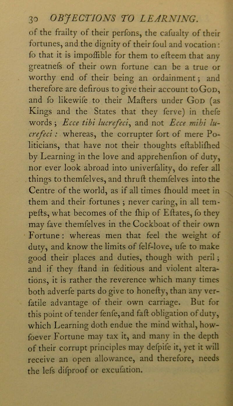 of the frailty of their perfons, the cafualty of their fortunes, and the dignity of their foul and vocation; fo that it is impoffible for them to efteem that any greatnefs of their own fortune can be a true or worthy end of their being an ordainment; and therefore are defirous to give their account to God, and fo lilcewife to their Mafters under God (as Kings and the States that they ferve) in thefe words; Ecce tibi lucrefeci.^ and not Ecce mihi lu- crefeci: whereas, the corrupter fort of mere Po- liticians, that have not their thoughts eftabliflied by Learning in the love and apprehenfion of duty, nor ever look abroad into univerfality, do refer all . things to themfelves, and thruft themfelves into the Centre of the world, as if all times fhould meet in them and their fortunes ; never caring, in all tem- pefts, what becomes of the fhip of Eftates, fo they may fave themfelves in the Cockboat of their own ‘Fortune; whereas men that feel the weight of duty, and know the limits of felf-love, ufe to make good their places and duties, though with peril ; and if they Hand in feditious and violent altera- tions, it is rather the reverence which many times both adverfe parts do give to honefty, than any ver- fatile advantage of their own carriage. But for this point of tender fenfe,and fafl: obligation of duty, which Learning doth endue the mind withal, how- foever Fortune may tax it, and many in the depth of their corrupt principles may defpife it, yet it will receive an open allowance, and therefore, needs the lefs difproof or excufation.