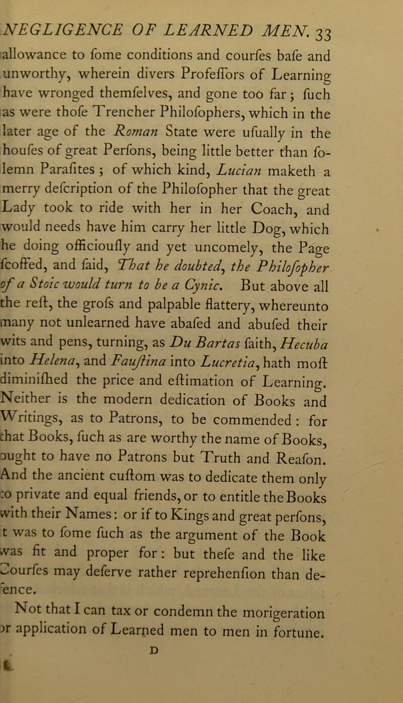 :allowance to fome conditions and courfes bafe and unworthy, wherein divers ProfefTors of Learning have wronged themfelves, and gone too far; fuch as were thofe Trencher Philofophers, which in the later age of the Roman State were ufually in the houfes of great Perfons, being little better than fo- lemn Parafites ; of which kind, Lucian maketh a merry defcription of the Philofopher that the great Lady took to ride with her in her Coach, and would needs have him carry her little Dog, which he doing officioufly and yet uncomely, the Page fcofFed, and faid. That he doubted.^ the Philofopher of a Stoic would turn to he a Cynic. But above all the reft, the grofs and palpable flattery, whereunto many not unlearned have abafed and abufed their wits and pens, turning, as Du Bartas faith, Hecuba into Helena.^ and Fauflina into Lucretia^ hath moft diminifhed the price and eftimation of Learning. Neither is the modern dedication of Books and Writings, as to Patrons, to be commended : for that Books, fuch as are worthy the name of Books, Dught to have no Patrons but Truth and Reafon. And the ancient cuftom was to dedicate them only to private and equal friends, or to entitle the Books with their Names: or if to Kings and great perfons, t was to fome fuch as the argument of the Book ivas fit and proper for: but thefe and the like ^ourfes may deferve rather reprehenfion than de- fence. Not that I can tax or condemn the morigeration )r application of Learned men to men in fortune. I D