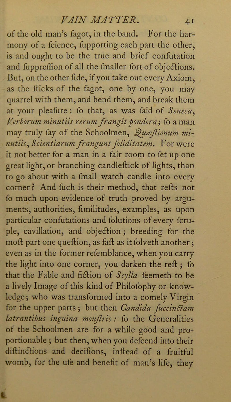 of the old man’s fagot, in the band. For the har- mony of a fcience, fupporting each part the other, is and oug-ht to be the true and brief confutation O and fuppreffion of all the fmaller fort of objedlions. But, on the other fide, if you take out every Axiom, as the flicks of the fagot, one by one, you may quarrel with them, and bend them, and break them at your pleafure : fo that, as was faid of Seneca^ Verborum minutiis rerum frangit pondera; fo a man may truly fay of the Schoolmen, ^ucsjiionum mi- nutiis Scientiarum frangunt foliditatem. For were it not better for a man in a fair room to fet up one great light, or branching candleflick of lights, than to go about with a fmall watch candle into every corner ? And fuch is their method, that refls not fo much upon evidence of truth proved by argu- ments, authorities, fimilitudes, examples, as upon particular confutations and folutions of every fcru- ple, cavillation, and objedfion; breeding for the mofl part one queflion, as fafl as it folveth another; even as in the former refemblance, when you carry the light into one corner, you darken the refl ; fo that the Fable and fidtion of Scylla feemeth to be a lively Image of this kind of Philofophy or know- ledge; who was transformed into a comely Virgin for the upper parts ; but then Candida fuccinltam latrantibus inguina monjiris: fo the Generalities of the Schoolmen are for a while good and pro- portionable ; but then, when you defcend into their diflindlions and decifions, inflead of a fruitful womb, for the ufe and benefit of man’s life, they