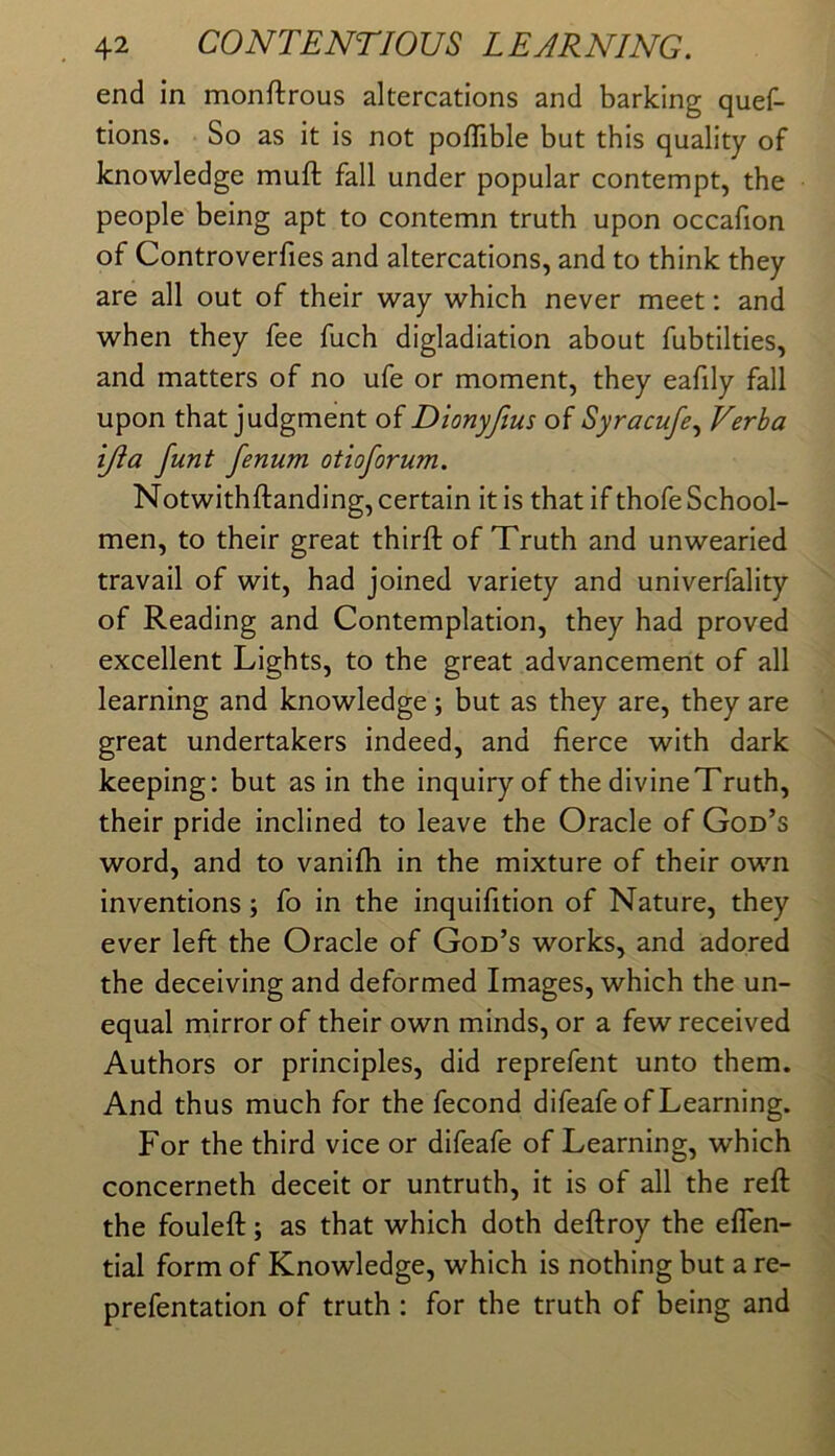 end In monftrous altercations and barking quef- tions. So as it is not poffible but this quality of knowledge muft fall under popular contempt, the people being apt to contemn truth upon occafion of Controverfies and altercations, and to think they are all out of their way which never meet: and when they fee fuch digladiation about fubtilties, and matters of no ufe or moment, they eafily fall upon that judgment of Dionyfius of Syracufe.^ Verha ijia funt fenum otioforum. Notwithftanding, certain it is that if thofe School- men, to their great thirft of Truth and unwearied travail of wit, had joined variety and univerfality of Reading and Contemplation, they had proved excellent Lights, to the great advancement of all learning and knowledge; but as they are, they are great undertakers indeed, and fierce with dark keeping: but as in the inquiry of the divine Truth, their pride inclined to leave the Oracle of God’s word, and to vanifh in the mixture of their own inventions; fo in the inquifition of Nature, they ever left the Oracle of God’s works, and adored the deceiving and deformed Images, which the un- equal mirror of their own minds, or a few received Authors or principles, did reprefent unto them. And thus much for the fecond difeafe of Learning. For the third vice or difeafe of Learning, which concerneth deceit or untruth, it is of all the reft the fouleft; as that which doth deftroy the eflen- tial form of Knowledge, which is nothing but a re- prefentatlon of truth: for the truth of being and