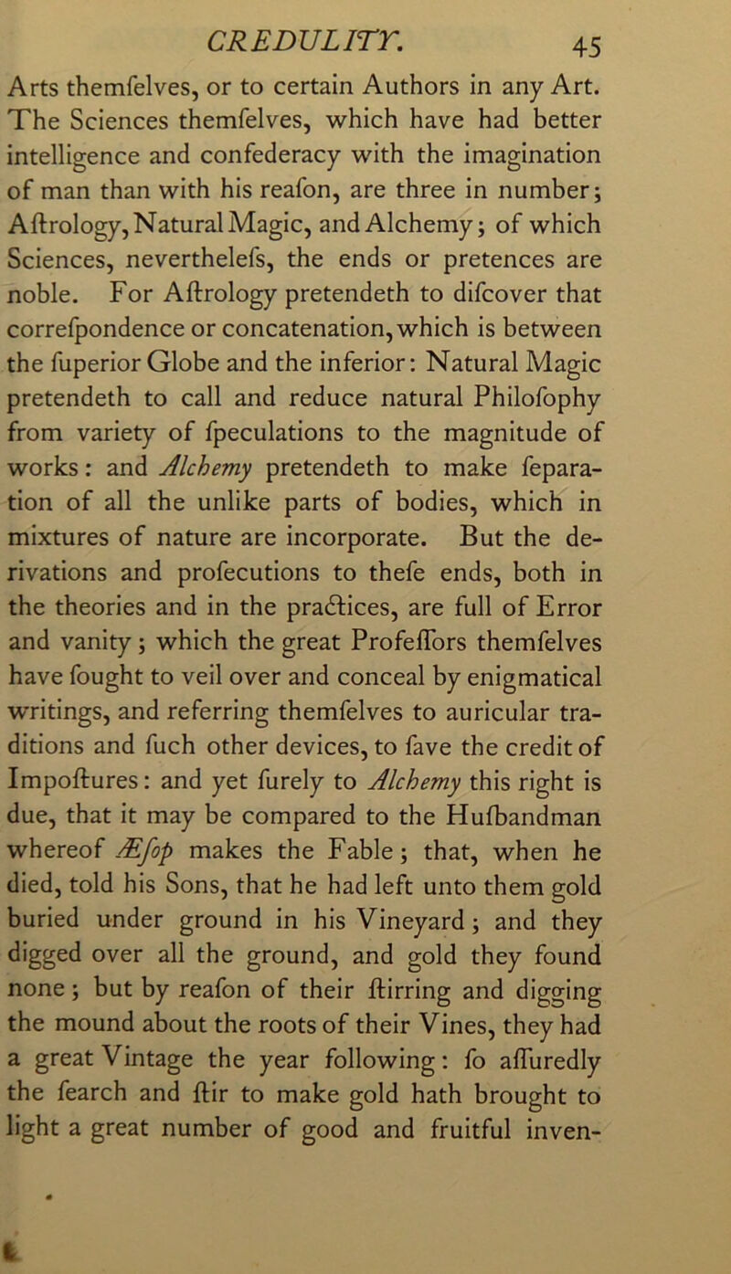 Arts themfelves, or to certain Authors in any Art. The Sciences themfelves, which have had better intelligence and confederacy with the imagination of man than with his reafon, are three in number; Aftrology, Natural Magic, and Alchemy; of which Sciences, neverthelefs, the ends or pretences are noble. For Aftrology pretendeth to difcover that correfpondence or concatenation, which is between the fuperior Globe and the inferior: Natural Magic pretendeth to call and reduce natural Philofophy from variety of fpeculations to the magnitude of works; and Alchemy pretendeth to make fepara- tion of all the unlike parts of bodies, which in mixtures of nature are incorporate. But the de- rivations and profecutions to thefe ends, both in the theories and in the pradfices, are full of Error and vanity; which the great Profeflbrs themfelves have fought to veil over and conceal by enigmatical writings, and referring themfelves to auricular tra- ditions and fuch other devices, to fave the credit of Impoftures: and yet furely to Alchemy this right is due, that it may be compared to the Hufbandman whereof.-^/) makes the Fable; that, when he died, told his Sons, that he had left unto them gold buried under ground in his Vineyard; and they digged over all the ground, and gold they found none; but by reafon of their ftirring and digging the mound about the roots of their Vines, they had a great Vintage the year following: fo afluredly the fearch and ftir to make gold hath brought to light a great number of good and fruitful inven-