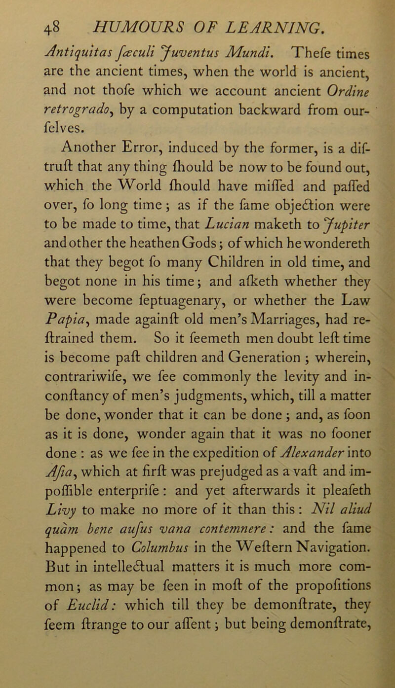 Antiquitas faculi yuventus Mundi. Thefe times are the ancient times, when the world is ancient, and not thofe which we account ancient Ordine retrogrado^ by a computation backward from our- felves. Another Error, induced by the former, is a dif- truft that any thing fhould be now to be found out, which the World fhould have milTed and pafled over, fo long time ; as if the fame obje£lion were to be made to time, that Lucian maketh to yupiter and other the heathen Gods; of which he wondereth that they begot fo many Children in old time, and begot none in his time; and afketh whether they were become feptuagenary, or whether the Law Papia^ made againft old men’s Marriages, had re- ftrained them. So it feemeth men doubt left time is become paft children and Generation ; wherein, contrariwife, we fee commonly the levity and in- conftancy of men’s judgments, which, till a matter be done, wonder that it can be done ; and, as foon as it is done, wonder again that it was no fooner done : as we fee in the expedition of Alexander Into Afia^ which at firft was prejudged as a vaft and im- poffible enterprife : and yet afterwards it pleafeth Livy to make no more of it than this : Nil aliud qudm bene aufus vana contemnere: and the fame happened to Columbus in the Weftern Navigation. But in intelledfual matters it is much more com- mon ; as may be feen in moft of the propofitions of Euclid: which till they be demonftrate, they feem ftrange to our affent; but being demonftrate.