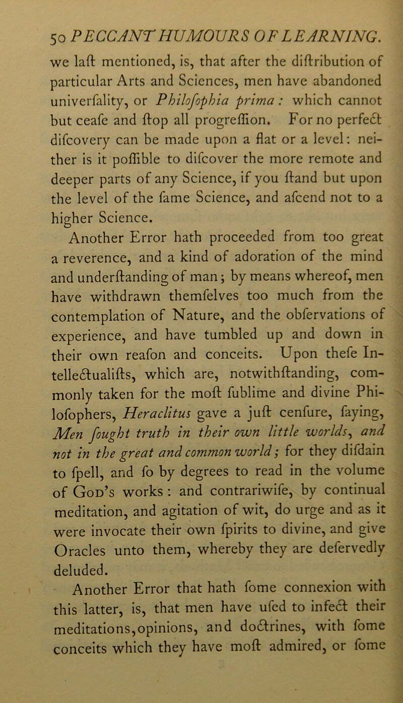 we laft mentioned, is, that after the diftribution of particular Arts and Sciences, men have abandoned univerfality, or Philofophia prima: which cannot but ceafe and ftop all progreffion. For no perfe6t difeovery can be made upon a flat or a level; nei- ther is it poflfible to difeover the more remote and deeper parts of any Science, if you flrand but upon the level of the fame Science, and afeend not to a higher Science. Another Error hath proceeded from too great a reverence, and a kind of adoration of the mind and underftanding of man; by means whereof, men have withdrawn themfelves too much from the contemplation of Nature, and the obfervations of experience, and have tumbled up and down in their own reafon and conceits. Upon thefe In- telle61:ualifl;s, which are, notwithftanding, com- monly taken for the mofl: fublime and divine Phi- lofophers, Heraclitus gave a juft cenfure, faying. Men fought truth in their own little worlds.^ and not in the great and common world; for they difdain to fpell, and fo by degrees to read in the volume of God’s works ; and contrariwife, by continual meditation, and agitation of wit, do urge and as it were invocate their own fpirits to divine, and give Oracles unto them, whereby they are defervedly deluded. Another Error that hath fome connexion with this latter, is, that men have ufed to infecl their meditations,opinions, and doctrines, with fome conceits which they have moft admired, or fome