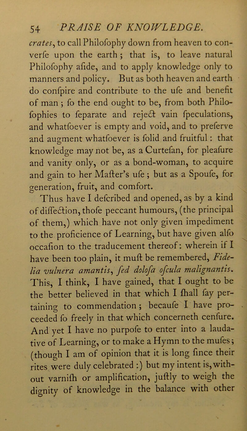 crates.^ to call Philofophy down from heaven to con- verfe upon the earth ; that is, to leave natural Philofophy afide, and to apply knowledge only to manners and policy. But as both heaven and earth do confpire and contribute to the ufe and benefit of man; fo the end ought to be, from both Philo- fophies to feparate and rejedf vain fpeculations, and whatfoever is empty and void, and to preferve and augment whatfoever is folid and fruitful: that knowledge may not be, as a Curtefan, for pleafure and vanity only, or as a bond-woman, to acquire and gain to her Matter’s ufe ; but as a Spoufe, for generation, fruit, and comfort. Thus have I defcribed and opened, as by a kind of difiTedlion, thofe peccant humours, (the principal of them,) which have not only given impediment to the proficience of Learning, but have given alfo occafion to the traducement thereof: wherein if I have been too plain, it mutt be remembered, Fide- lia vulnera amantis.^ fed dolofa ofcula malignantis. This, I think, I have gained, that I ought to be the better believed in that which I ftiall fay per- taining to commendation ; becaufe I have pro- ceeded fo freely in that which concerneth cenfure. And yet I have no purpofe to enter into a lauda- tive of Learning, or to make a Hymn to the mufes; (though I am of opinion that it is long fince their rites were duly celebrated :) but my intent is, with- out varnifti or amplification, juttly to weigh the dignity of knowledge in the balance with other