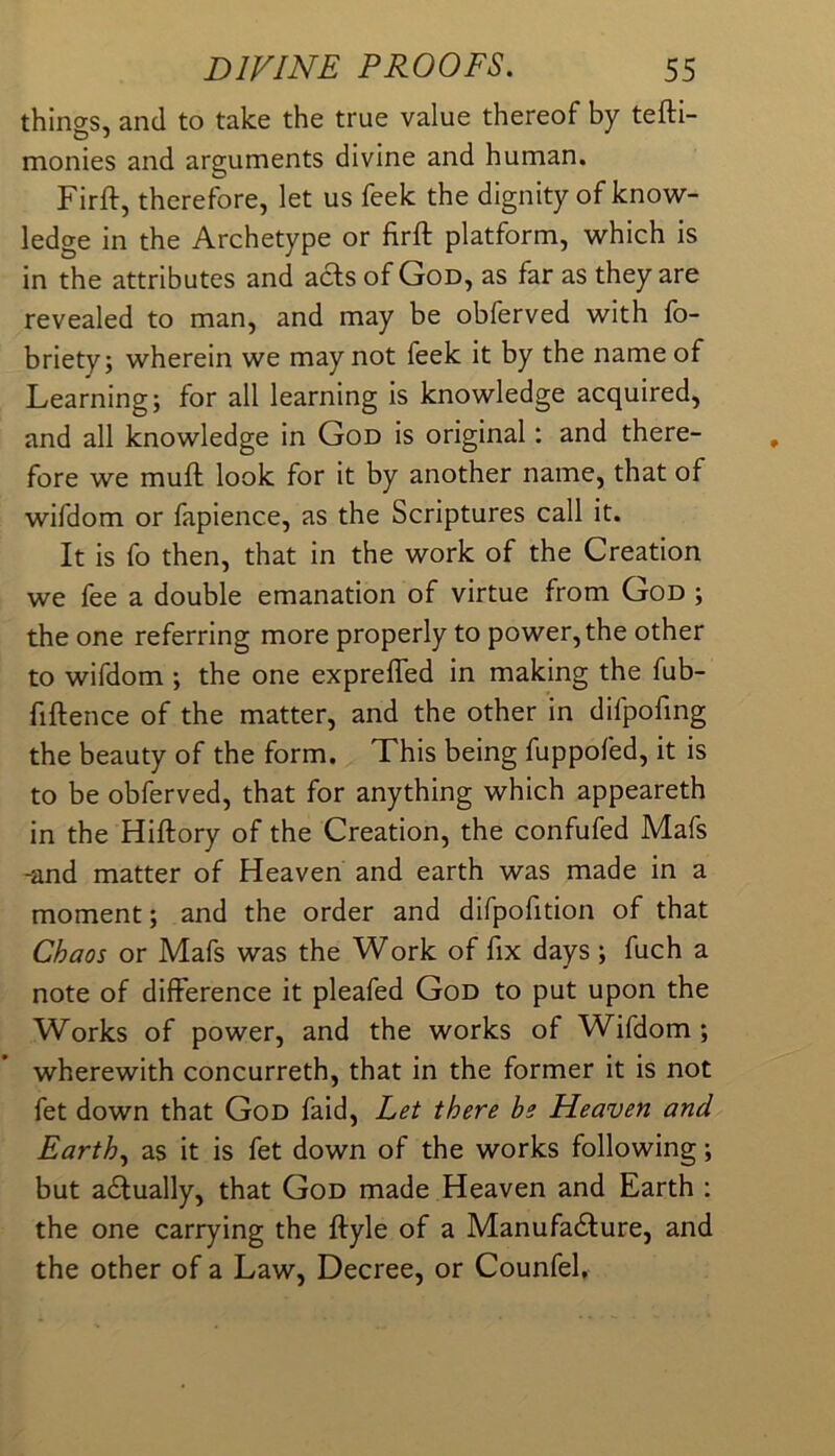 things, and to take the true value thereof by tefti- monies and arguments divine and human. Firft, therefore, let us feek the dignity of know- ledge in the Archetype or firft platform, which is in the attributes and acts of God, as far as they are revealed to man, and may be obferved with fb- briety; wherein we may not feek it by the name of Learning; for all learning is knowledge acquired, and all knowledge in God is original: and there- fore we muft look for it by another name, that of wifdom or fapience, as the Scriptures call it. It is fo then, that in the work of the Creation we fee a double emanation of virtue from God ; the one referring more properly to power, the other to wifdom ; the one exprefied in making the fub- fiftence of the matter, and the other in difpofing the beauty of the form. This being fuppofed, it is to be obferved, that for anything which appeareth in the Hiftory of the Creation, the confufed Mafs -and matter of Heaven and earth was made in a moment; and the order and difpofition of that Chaos or Mafs was the Work of fix days; fuch a note of difference it pleafed God to put upon the Works of power, and the works of Wifdom ; wherewith concurreth, that in the former it is not fet down that God faid. Let there be Heaven and Earth.^ as it is fet down of the works following; but adfually, that God made Heaven and Earth : the one carrying the ftyle of a Manufa6lure, and the other of a Law, Decree, or Counfel,