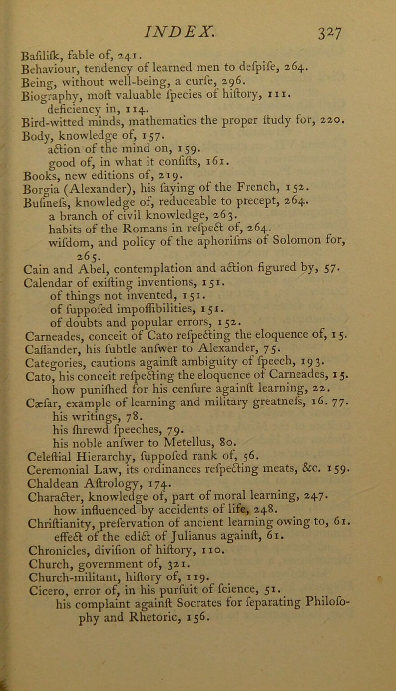 Bafililk, fable of, 241. Behaviour, tendency of learned men to defpife, 264. Being, without well-being, a curfe, 296. Biography, moft valuable fpecies of hiftoiy, in. deficiency in, 114. Bird-witted minds, mathematics the proper ftudy for, 220. Body, knowledge of, 157. aftion of the mind on, 159. good of, in w'hat it confifts, 161. Books, new editions of, 219. Borgia (Alexander), his faying of the French, 152. Bufinefs, knowledge of, reduceable to precept, 264. a branch of civil knowledge, 263. habits of the Romans in refpeft of, 264. wifdom, and policy of the aphorifms of Solomon for, 265. Cain and Abel, contemplation and a6lion figured by, 57. Calendar of exifting inventions, 151, of things not invented, 151. of fuppofed impoflibilities, 151. of doubts and popular errors, 152. Cameades, conceit of Cato refpe£fing the eloquence of, 15. Caflander, his fubtle anfwer to Alexander, 75. Categories, cautions againft ambiguity of fpeech, 193. Cato, his conceit refpefting the eloquence of Cameades, 15. how punifhed for his cenfure againft learning, 22. Caefar, example of learning and military greatnefs, 16. 77. his writings, 78. his ftirewd fpeeches, 79. his noble anfwer to Metellus, 80. Celeftial Hierarchy, fuppofed rank of, 56. Ceremonial Law, its ordinances refpefting meats, &c. 159. Chaldean Aftrology, 174. Charafter, knowledge of, part of moral learning, 247. how influenced by accidents of life, 248. Chriftianity, prefervation of ancient learning owing to, 61. effeft of the edift of Julianus againft, 61. Chronicles, divifion of hiftory, no. Church, government of, 321. Church-militant, hiftory of, 119. Cicero, error of, in his purfuit of fcience, 51. his complaint againft Socrates for feparating Philofo- phy and Rhetoric, 156.
