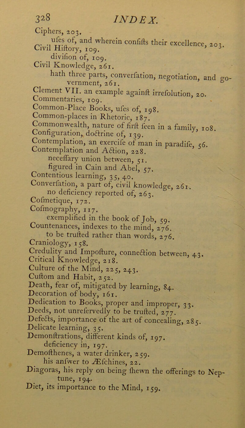 Ciphers, 203. n- wherein confifts their excellence, 203 Civil Hiltoiy, 109. > i* divifion of, 109. Civil Knowledge, 261. hath three parts, converfation, negotiation, and eo vernment, 261. ° Clement VII. an example againft irrefolution, 20. Commentaries, 109. Common-Place Books, ufes of, 198. Common-places in Rhetoric, 187. Commonwealth, nature of firft feen in a family 108 Configuration,, doftrine of, 139, Contemplation, an exercife of man in paradife c6 Contemplation and Aftion, 228. ^ ^ necelTary union between, 51. figured in Cain and Abel, 57. Contentious learning, 35, 40. Converfation, a part of, civil knowledge, 261. no deficiency reported of, 263. Cofmetique, 172. Cofmography, 117. exemplified in the book of Job, 59. Countenances, indexes to the mind, 276. to be trufted rather than words, 276. Craniology, 158. Ciedulity and Impofture, connexion between, 43. Critical Knowledge, 218. Culture of the Mind, 225, 243. Cuftom and Habit, 252. Death, fear of, mitigated by learning, 84. Decoration of body, 161. Dedication to Books, proper and improper, 33. Deeds, not unrefervedly to be trufted, 277. Defefts, importance of the art of concealincr, 28^. Delicate learning, 35. Demonftrations, different kinds of, 197. deficiency in, 197. Demofthenes, a water drinker, 259. his anfwer to .^fchines, 22. Diagoras, his reply on being fhewn the offerings to Nep- tune, 194. Diet, its importance to the Mind, 159.