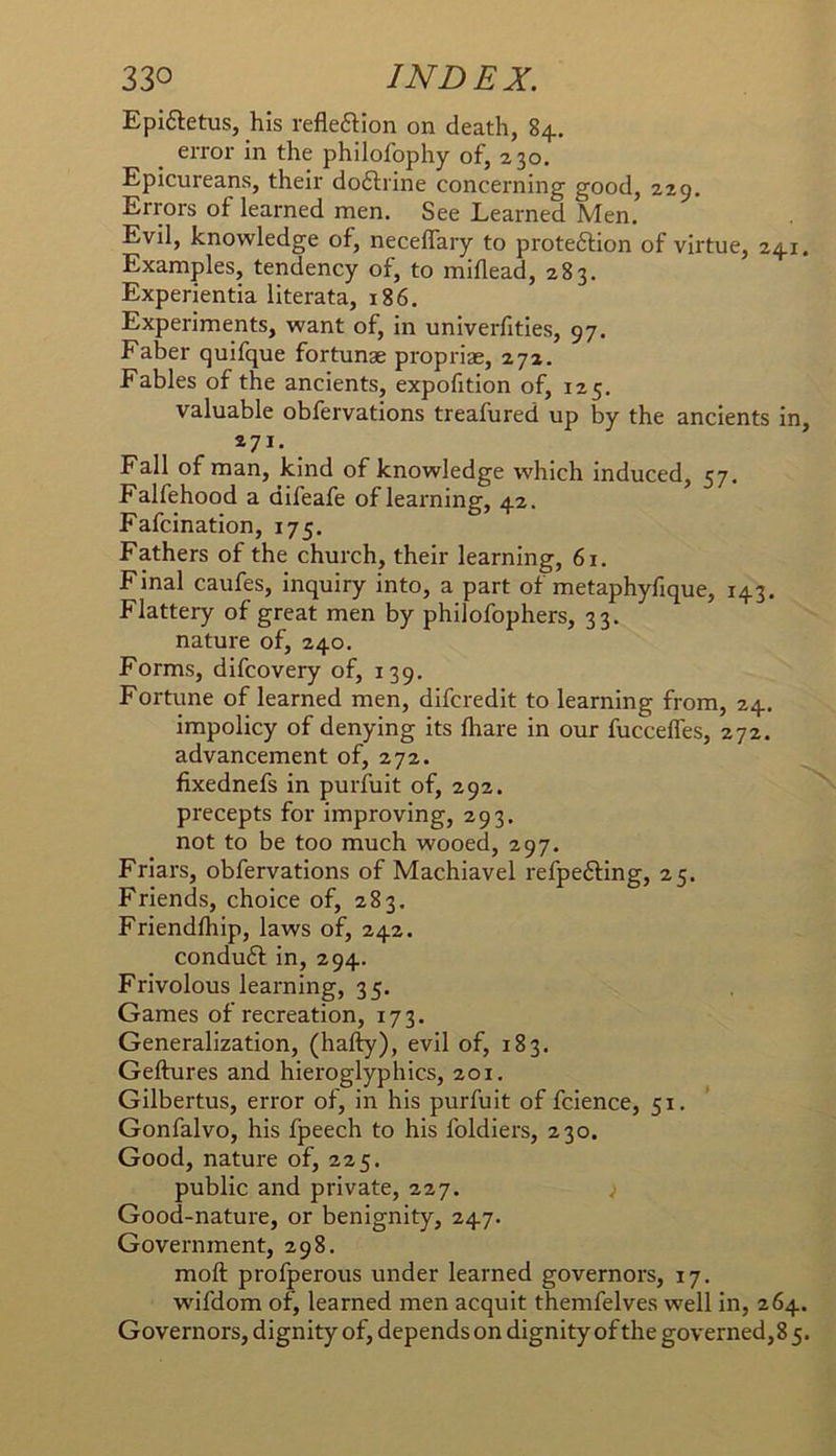 Epi6tetus, his reflexion on death, 84.. error in the philofophy of, 230. Epicureans, their doftrine concerning good, 229. Errors of learned men. See Learned Men. Evil, knowledge of, neceflary to protection of virtue, 241. Examples, tendency of, to miflead, 283. Experientia literata, 186. Experiments, want of, in univerfities, 97. Faber quifque fortunae propriae, 272. Fables of the ancients, expofition of, 125. valuable obfervations treafured up by the ancients in, 271. Fall of man, kind of knowledge which induced, 57. Falfehood a difeafe of learning, 42. Fafcination, 175. Fathers of the church, their learning, 61. Final caufes, inquiry into, a part of metaphyfique, 143. Flattery of great men by philofophers, 33. nature of, 240. Forms, difcovery of, 139. Fortune of learned men, difcredit to learning from, 24. impolicy of denying its lhare in our fucceffes, 272. advancement of, 272. fixednefs in purfuit of, 292. precepts for improving, 293. not to be too much wooed, 297. Friars, obfervations of Machiavel refpeCling, 25. Friends, choice of, 283. Friendfhip, laws of, 242. conduCl in, 294. Frivolous learning, 35. Games of recreation, 173. Generalization, (hafty), evil of, 183. Geftures and hieroglyphics, 201. Gilbertus, error of, in his purfuit of fcience, 51. Gonfalvo, his fpeech to his foldiers, 230, Good, nature of, 225. public and private, 227. ; Good-nature, or benignity, 247. Government, 298. moft profperous under learned governors, 17. wifdom of, learned men acquit themfelves well in, 264. Governors, dignity of, depends on dignity of the governed, 8 5.