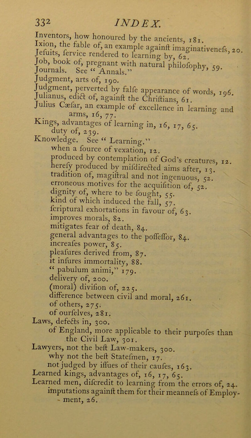 Inventors, how honoured by the ancients, i8i. xion, the fable of, an example againft imaginativenefs 20 JeAiits, fervice rendered to learning by, 62 Job, book of, pregnant with natural philofophy, eg Journals. See “ Annals.” 1 Judgment, arts of, 190. Judgment, perverted by falfe appearance of words, 196, Ju ianus, edia of, againft the Chriftians, 61. ^ Julius Caefar, an example of excellence in learning and arms, 16, 77, ^ Kings, advantages of learning in, 16, 17 6 c duty of, 239. ’ Knowledge. See “ Learning.” when a fource of vexation, 12. produced by contemplation of God’s creatures, 12. hereby produced by mifdirefted aims after, 13. tradition of, magiftral and not ingenuous ’ 52.* erroneous motives for the acquifition of 52 dignity of, where to be fought, 55. ’ ' kind of which induced the fall, 57. fcriptural exhortations in favour of, 63. improves morals, 82. mitigates fear of death, 84.. general advantages to the pofleftbr, 84. increafes power, 85. pleafures derived from, 87. it infures Immortality, 88. “ pabulum animi,” 179. delivery of, 200. (moral) divifion of, 225. difference between civil and moral, 261. of others, 275. of ourfelves, 281. Laws, defefts in, 300. of England, more applicable to their purpofes than the Civil Law, 301. Lawyers, not the beft Law-makers, 300. why not the beft Statefmen, 17. not judged by iflues of their caufes, 163. Learned kings, advantages of, 16, 17, 65. Learned men, diferedit to learning from the errors of, 24. imputations againft them for their meannefs of Employ- ' ment, 26.