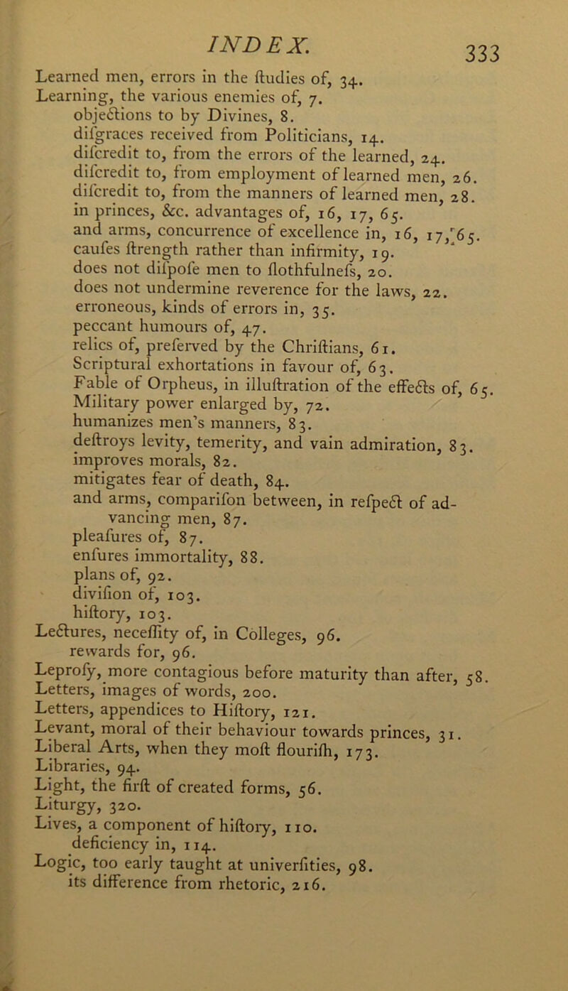 Learned men, errors in the ftudies of, 34. Learning, the various enemies of, 7. objeftions to by Divines, 8. difgraces received from Politicians, 14. difcredit to, from the errors of the learned, 24. difcredit to, from employment of learned men, 26. difcredit to, from the manners of learned men 28. in princes, &c. advantages of, 16, 17, 65. ’ and arms, concurrence of excellence in, 16, 17,''65. caufes ftrength rather than infirmity, 19. does not difpofe men to fiothfulnefs, 20. does not undermine reverence for the laws, 22. erroneous, kinds of errors in, 35. peccant humours of, 47. relics of, prefeiwed by the Chriftians, 61. Scriptural exhortations in favour of, 63. Fable of Orpheus, in illuftration of the effefts of, 65. Military power enlarged by, 72. humanizes men’s manners, 83, deftroys levity, temerity, and vain admiration, 83. improves morals, 82. mitigates fear of death, 84. and arms, comparifon between, in refpeft of ad- vancing men, 87. pleafures of, 87. enfures immortality, 88. plans of, 92. divifion of, 103. hiftory, 103. Leftures, necefllty of, in Colleges, 96, rewards for, 96. Leprofy, more contagious before maturity than after, 58. Letters, images of words, 200. Letters, appendices to Hiftory, 121. Levant, moral of their behaviour towards princes, 31. Liberal Arts, when they moft flourilh, 173, Libraries, 94. Light, the firft of created forms, 56. Liturgy, 320. Lives, a component of hiftoiy, no. deficiency in, 114. Logic, too early taught at univerfities, 98. its difference from rhetoric, 216.