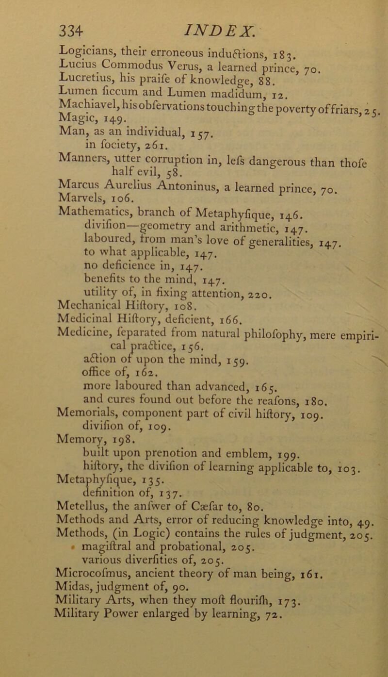 Logicians, their erroneous induftions, 183. Lucius Commodus Veiais, a learned prince, 70. Lucretius, his praife of knowledge, 88, Lumen ficcum and Lumen madidum, 12, Machiavel, his obfervations touching the poverty of friars 2 c Magic, 149. ■' ’ Man, as an individual, 157. in fociety, 261. Manners, utter corruption in, lefs dangerous than thofe half evil, 58. Marcus Aurelius Antoninus, a learned prince 70 Marvels, 106. r ) • Mathematics, branch of Metaphyfique, 146. divifion—geometry and arithmetic, 147. laboured, from man’s love of generalities, 147, to what applicable, 147. no deficience in, 147. benefits to the mind, 147, utility of, in fixing attention, 220. Mechanical Hiftory, 108. Medicinal Hiftory, deficient, 166. Medicine, feparated from natural philofophy, mere empiri- cal pra6lice, 156. afHon of upon the mind, 159. office of, 162. more laboured than advanced, 165. and cures found out before the reafons, 180. Memorials, component part of civil hiftory, 109. divifion of, 109. Memory, 198. built upon prenotion and emblem, 199. hiftory, the divifion of learning applicable to, 103. Metaphyfique, 135. definition of, 137. Metellus, the anfwer of Caefar to, 80. Methods and Arts, error of reducing knowledge into, 49. Methods, (in Logic) contains the rules of judgment, 205. • magiftral and probational, 205. various diverfities of, 205. Microcofmus, ancient theory of man being, 161. Midas, judgment of, 90, Military Arts, when they moft flouriffi, 173. Military Power enlarged by learning, 72.