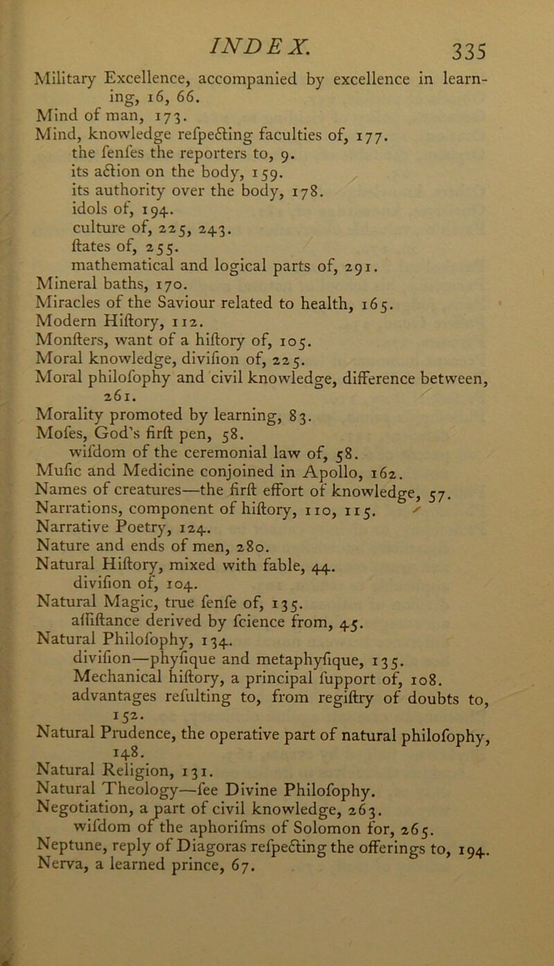 Military Excellence, accompanied by excellence in learn- ing, i6, 66. Mind of man, 173. Mind, knowledge refpefting faculties of, 177. the fenfes the reporters to, 9. its aftion on the body, 159. its authority over the body, 178. idols of, 194. culture of, 225, 243. Hates of, 255. mathematical and logical parts of, 291. Mineral baths, 170. Miracles of the Saviour related to health, 165. Modern Hiftory, 112. Monfters, want of a hiftoiy of, 105. Moral knowledge, divifion of, 225. Moral philofophy and civil knowledge, difference between, 261. Morality promoted by learning, 83. Mofes, God’s firft pen, 58. wifdom of the ceremonial law of, 58. Mufic and Medicine conjoined in Apollo, 162. Names of creatures—the firft effort of knowledge, 57. Narrations, component of hiftory, no, 115. ^ Narrative Poetry, 124. Nature and ends of men, 280. Natural Hiftory, mixed with fable, 44, divifion of, 104. Natural Magic, true fenfe of, 135. affiftance derived by fcience from, 45. Natural Philofophy, 134. divifion—phyfique and metaphyfique, 135. Mechanical hiftory, a principal fupport of, 108. advantages refulting to, from regiftry of doubts to, 152- Natural Prudence, the operative part of natural philofophy, 148. Natural Religion, 131. Natural Theology—fee Divine Philofophy. Negotiation, a part of civil knowledge, 263. wifdom of the aphorifms of Solomon for, 265, Neptune, reply of Diagoras refpefting the offerings to, 194. Nerva, a learned prince, 67.