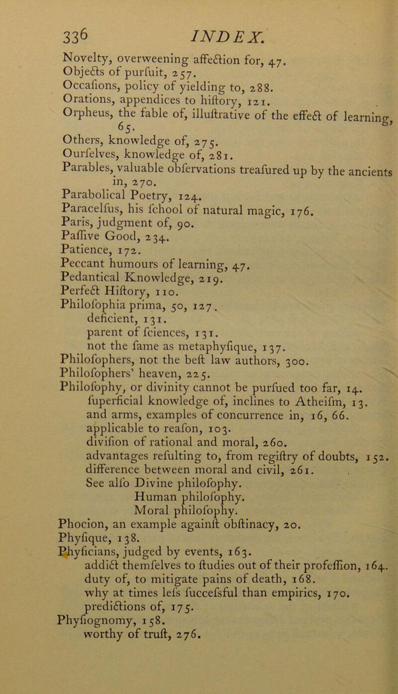 Novelty, overweening afFeaion for, 47. Objefts of purfuit, 257. Occafions, policy of yielding to, 288. Orations, appendices to hiftory, 121. Orpheus, the fable of, illuftrative of the effe^ of learning, Others, knowledge of, 275. Ourfelves, knowledge of, 281. Parables, valuable obfervations treafured up by the ancients in, 270. Parabolical Poetry, 124. Paracelfus, his fchool of natural magic, 176. Paris, judgment of, 90. Paflive Good, 234. Patience, 172. Peccant humours of learning, 47. Pedantical Knowledge, 219, Perfect Hiftory, no. Philofophia prima, 50, 127. deficient, 131. parent of fciences, 131. not the fame as metaphyfique, 137. Phllofophers, not the beft law authors, 300. Philofophers’ heaven, 225. Philofophy, or divinity cannot be purfued too far, 14. fuperficial knowledge of, inclines to Atheifm, 13. and arms, examples of concurrence in, 16, 66. applicable to reafon, 103. divifion of rational and moral, 260. advantages refulting to, from regiftry of doubts, 152. difference between moral and civil, 261. See alfo Divine philofophy. Human philofophy. Moral philofophy. Phocion, an example againft obftlnacy, 20. Phyfique, 138. ^hyficians, judged by events, 163. addift themfelves to ftudies out of their profellion, 164. duty of, to mitigate pains of death, 168. why at times lefs fuccefsful than empirics, 170. predi6fions of, 175. Phyfiognomy, 158. worthy of truft, 276.