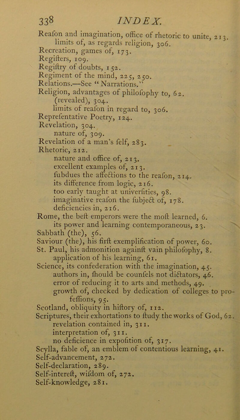 Reafon and imagination, office of rhetoric to unite, 213. limits of, as regards religion, 306. ’ Recreation, games of, 173. Regifters, 109. Regiftry of doubts, 152. Regiment of the mind, 225, 250. Relations.—See “ Narrations.” Religion, advantages of philofophy to, 62. (revealed), 304.. limits of reafon in regard to, 306. Reprefentative Poetry, 124. Revelation, 304. nature of, 309. Revelation of a man’s felf, 283. Rhetoric, 212. nature and office of, 213, excellent examples of, 213. fubdues the affeftions to the reafon, 214. its difference from logic, 216. too early taught at univerfities, 98. imaginative reafon the fubjeft of, 178. deficiencies in, 216, Rome, the beff emperors were the moff learned, 6, its power and learning contemporaneous, 23. Sabbath (the), 56. Saviour (the), his firff exemplification of power, 60. St. Paul, his admonition againft vain philofophy, 8. application of his learning, 61. Science, its confederation with the imagination, 45. authors in, ffiould be counfels not diftators, 46. error of reducing it to arts and methods, 49. growth of, checked by dedication of colleges to pro feffions, 95. Scotland, obliquity in hiffory of, 112. Scriptures, their exhortations to ftudy the works of God, 62 revelation contained in, 311, interpretation of, 311. no deficience in expofition of, 317. Scylla, fable of, an emblem of contentious learning, 41. Self-advancement, 272. Self-declaration, 289. Self-intereff, wifdom of, 272. Self-knowledge, 281.