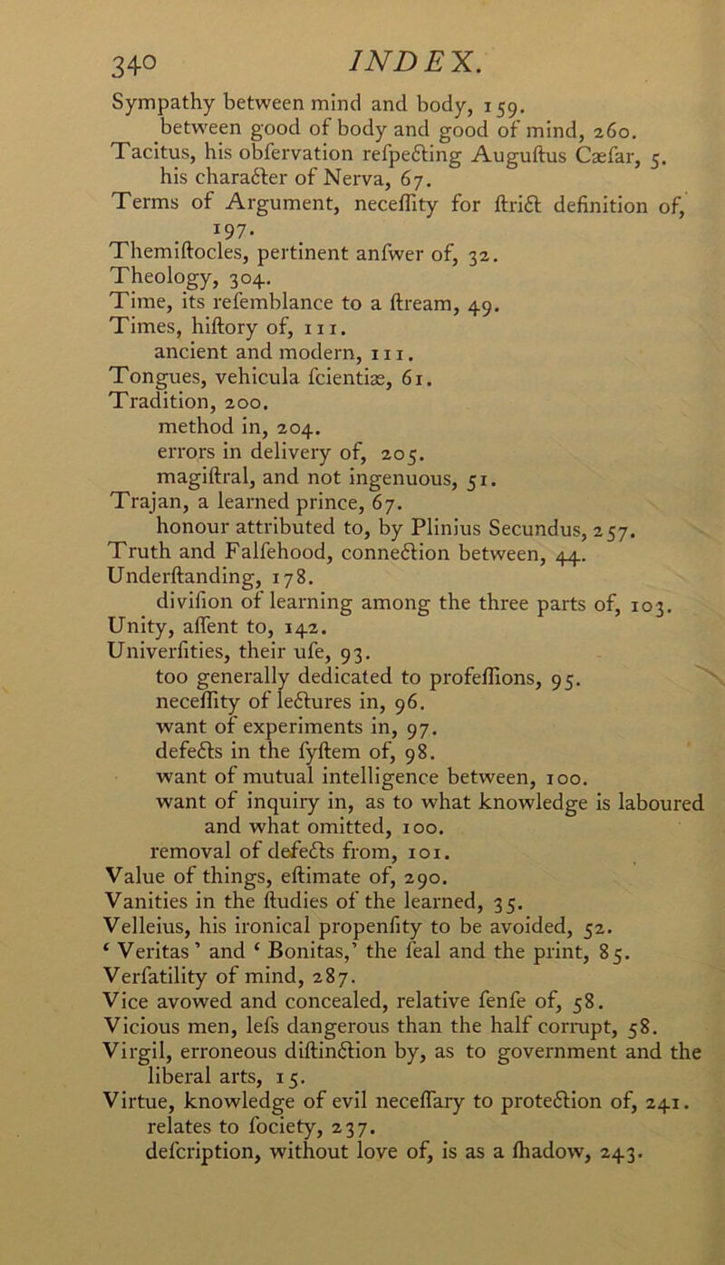 Sympathy between mind and body, 159. between good of body and good of mind, 260. Tacitus, his obfervation refpefting Auguftus Caefar, 5. his charafter of Nerva, 67. Terms of Argument, neceffity for ftrift definition of, 197. Themiftocles, pertinent anfwer of, 32, Theology, 304. Time, its refemblance to a ftream, 49, Times, hiftory of, in. ancient and modern, in. Tongues, vehicula fcientias, 61. Tradition, 200. method in, 204. errors in delivery of, 205. magiftral, and not ingenuous, 51. Trajan, a learned prince, 67. honour attributed to, by Plinius Secundus, 257. Truth and Falfehood, connexion between, 44. Underftanding, 178. divifion of learning among the three parts of, 103. Unity, alfent to, 142. Univerfities, their ufe, 93. too generally dedicated to profeflions, 95. neceffity of le6fures in, 96. want of experiments in, 97. defefts in the fyftem of, 98. want of mutual intelligence between, 100. want of inquiry in, as to what knowledge is laboured and what omitted, 100. removal of defefts from, i o i. Value of things, eftimate of, 290. Vanities in the ftudies of the learned, 35. Velleius, his ironical propenfity to be avoided, 52. ‘ Veritas ’ and ‘ Bonitas,’ the feal and the print, 85. Verfatility of mind, 287. Vice avowed and concealed, relative fenfe of, 58. Vicious men, lefs dangerous than the half cornipt, 58. Virgil, erroneous diftinftion by, as to government and the liberal arts, 15. Virtue, knowledge of evil neceffary to prote6Hon of, 241. relates to fociety, 237. defcription, without love of, is as a lhadow, 243.
