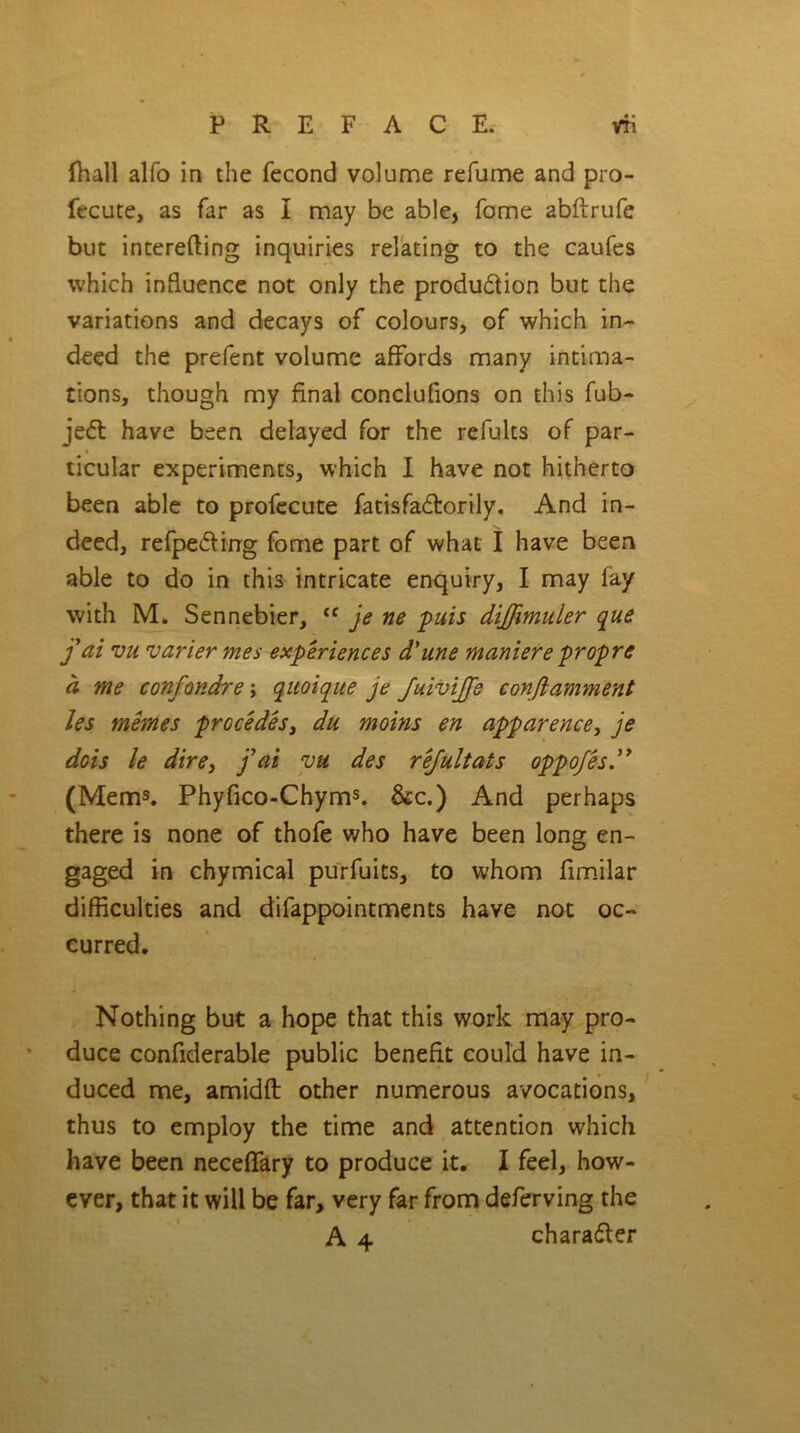 fhall alfo in the fecond volume refume and pro- fecute, as far as i may be able, fome abftrufe but interefting inquiries relating to the caufes which influence not only the produ&ion but the variations and decays of colours, of which in- deed the prefent volume affords many intima- tions, though my final conclufions on this fub- jedt have been delayed for the refults of par- ticular experiments, which I have not hitherto been able to profecute fatisfadtorily. And in- deed, refpeding fome part of what I have been able to do in thi3 intricate enquiry, I may fay with M. Sennebier, <c je ne puis diffimuler que j ai vu varier mes experiences d’une maniere propre a me confondre; quoique je fuivijje conftamment les memes precedes, du moins en apparence, je dots le dire3 jyai vu des rejultats oppojes (Mems. Phyfico-Chyms. &c.) And perhaps there is none of thofe who have been long en- gaged in chymical purfuits, to whom fimilar difficulties and difappointments have not oc- curred. Nothing but a hope that this work may pro- duce confiderable public benefit could have in- duced me, amidft other numerous avocations, thus to employ the time and attention which have been neceflfary to produce it. I feel, how- ever, that it will be far, very far from deferving the A 4 charadter