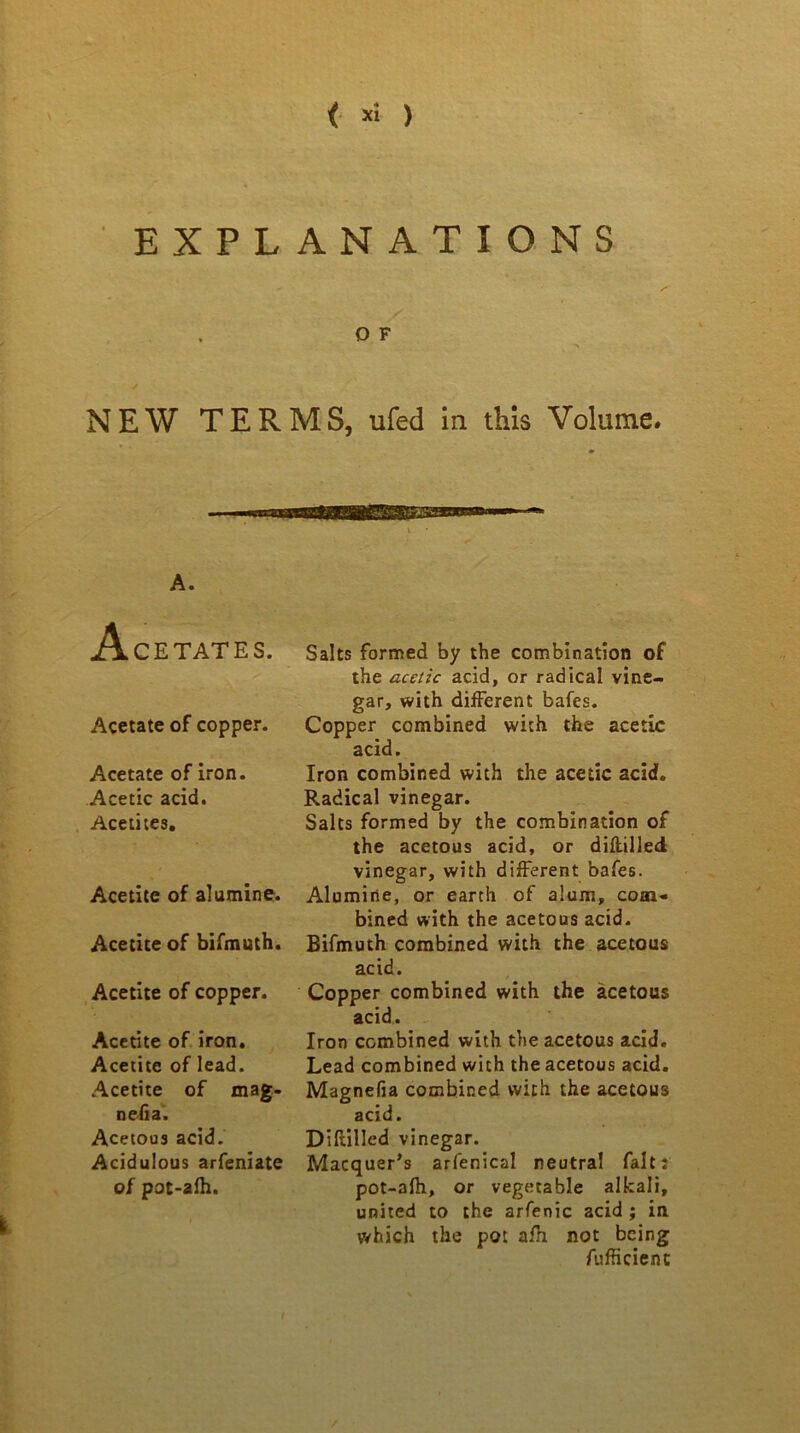 < *i ) EXPLANATIONS O F NEW TERMS, ufed in this Volume. A. CETATES. Acetate of copper. Acetate of iron. Acetic acid. Acetites. Acetite of alumine. Acetite of bifmuth. Acetite of copper. Acetite of iron. Acetite of lead. Acetite of mag- nesia. Acetous acid. Acidulous arfeniate of pot-afh. Salts formed by the combination of the acetic acid, or radical vine- gar, with different bates. Copper combined with the acetic acid. Iron combined with the acetic acid. Radical vinegar. Salts formed by the combination of the acetous acid, or diftilled vinegar, with different bates. Alumine, or earth of alum, com- bined with the acetous acid. Bifmuth combined with the acetous acid. Copper combined with the acetous acid. Iron combined with the acetous acid. Lead combined with the acetous acid. Magnefia combined with the acetous acid. Diftilled vinegar. Macquer's arlenical neutral fait: pot-afh, or vegetable alkali, united to the arfenic acid ; in which the pot afh not being fufficienc