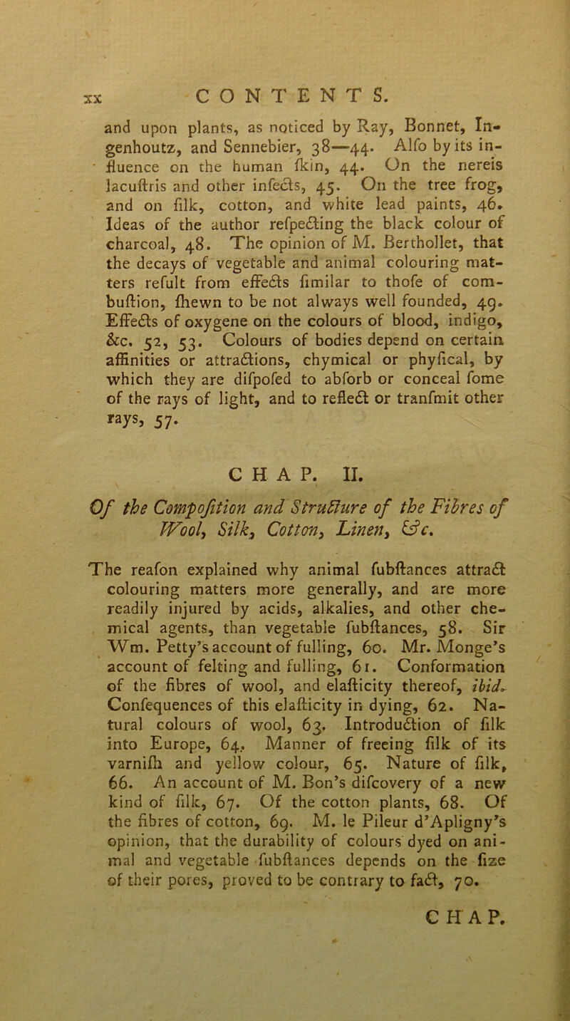 and upon plants, as noticed by Ray, Bonnet, In- genhoutz, and Sennebier, 38—44. Alfo by its in- fluence on the human fkin, 44. On the nereis lacuftris and other infects, 45. On the tree frog, and on filk, cotton, and white lead paints, 46. Ideas of the author refpe£ting the black colour of charcoal, 48. The opinion of M. Berthollet, that the decays of vegetable and animal colouring mat- ters refult from effects fimilar to thofe of com- buftion, fhewn to be not always well founded, 49. Effedts of oxygene on the colours of blood, indigo, &c. 52, 53. Colours of bodies depend on certain affinities or attractions, chymical or phyfical, by which they are difpofed to abforb or conceal fome of the rays of light, and to refledt or tranfmit other rays, 57. CHAP. II. Of the Comp oft ion and Structure of the Fibres of JVool, Silk3 Cotton, Linen, &c. The reafon explained why animal fubftances attradt colouring matters more generally, and are more readily injured by acids, alkalies, and other che- mical agents, than vegetable fubftances, 58. Sir Wm. Petty’s account of fulling, 60. Mr. Monge’s account of felting and fulling, 61. Conformation of the fibres of wool, and elafticity thereof, ibid- Confequences of this elafticity ir. dying, 62. Na- tural colours of wool, 63. Introduction of filk into Europe, 64. Manner of freeing filk of its varnifti and yellow colour, 65. Nature of filk, 66. An account of M. Bon’s difcovery of a new kind of filk, 67. Of the cotton plants, 68. Of the fibres of cotton, 69. M. le Pileur d’Apligny’s opinion, that the durability of colours dyed on ani- mal and vegetable fubftances depends on the fize of their pores, proved to be contrary to fadt, 70. CHAP.