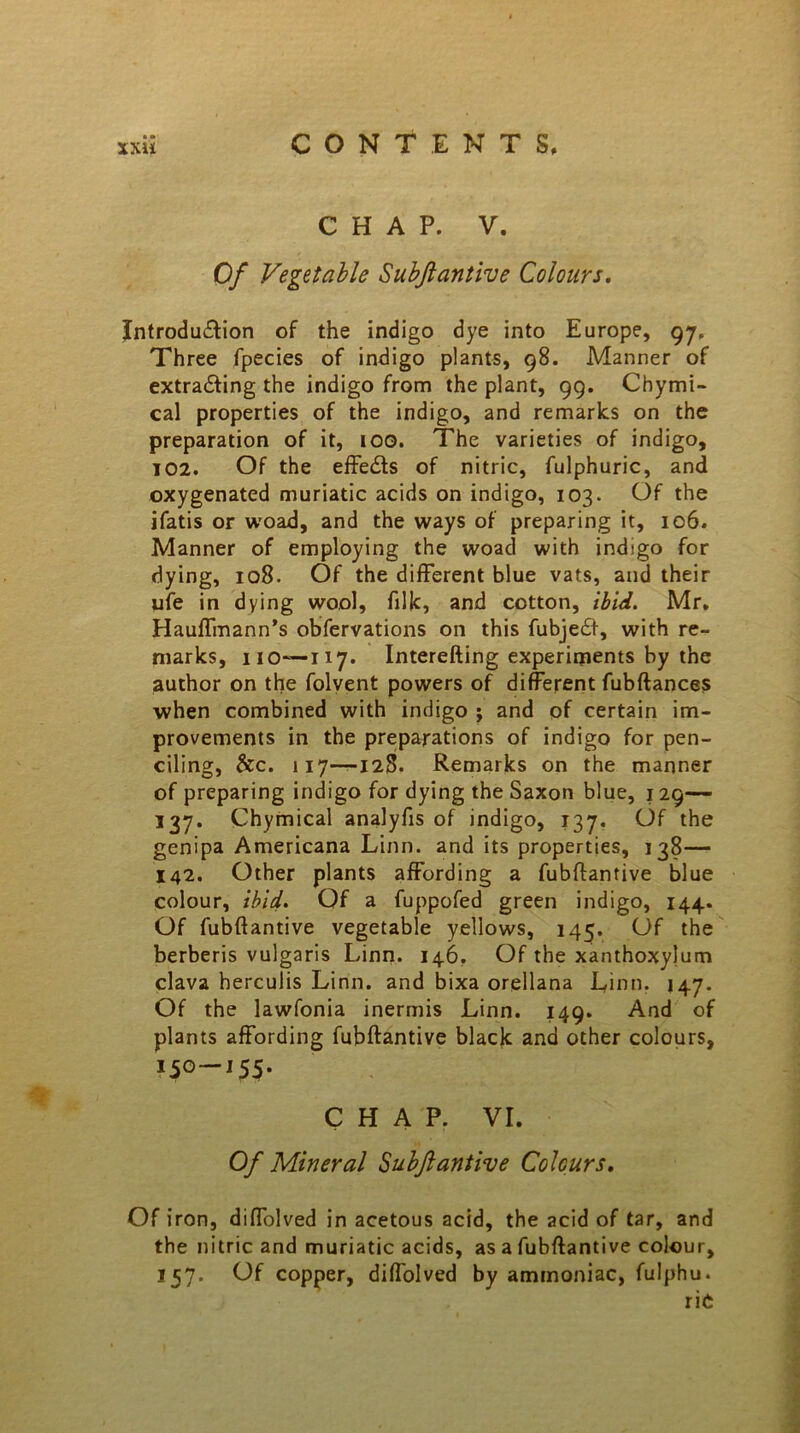 CHAP. V. Of Vegetable Subftantive Colours. Introdu&ion of the indigo dye into Europe, 97. Three fpecies of indigo plants, 98. Manner of extracting the indigo from the plant, 99. Chymi- cal properties of the indigo, and remarks on the preparation of it, too. The varieties of indigo, 102. Of the effects of nitric, fulphuric, and oxygenated muriatic acids on indigo, 103. Of the ifatis or woad, and the ways of preparing it, 106. Manner of employing the woacl with indigo for dying, 108. Of the different blue vats, and their ufe in dying wool, filk, and cotton, ibid. Mr, Hauffmann’s obfervations on this fubject, with re- marks, 110—117. Interefting experiments by the author on the folvent powers of different fubftances when combined with indigo ; and of certain im- provements in the preparations of indigo for pen- ciling, &c. 117—128. Remarks on the manner of preparing indigo for dying the Saxon blue, 129— 137. Chymical analyfis of indigo, 137. Of the genipa Americana Linn, and its properties, 138— 142. Other plants affording a fubftantive blue colour, ibid. Of a fuppofed green indigo, 144. Of fubftantive vegetable yellows, 145. Of the berberis vulgaris Linn. 146. Of the xanthoxylum clava herculis Linn, and bixa orellana Linn. 147. Of the lawfonia inermis Linn. 149. And of plants affording fubftantive black and other colours, 150 —155. CHAP. VI. Of Mineral Subftantive Colours. Of iron, diffolved in acetous acid, the acid of tar, and the nitric and muriatic acids, as a fubftantive colour, 157. Of copper, difl'olved by ammoniac, fulphu. rie