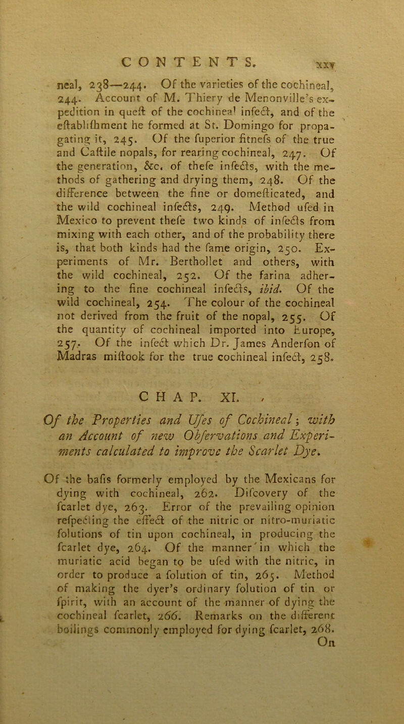 XXY neal, 238—244. Of the varieties of the cochineal, 244. Account of M. Thiery de Menonville’s ex- pedition in quell of the cochinea1 infedt, and of the eftablilhment he formed at St. Domingo for propa- gating it, 245. Of the fuperior fitnefs of the true and Caftile nopals, for rearing cochineal, 247. Of the generation, &c. of thefe infedts, with the me- thods of gathering and drying them, 248. Of the difference between the fine or domefticated, and the wild cochineal infedts, 249. Method ufed in Mexico to prevent thefe two kinds of infedts from mixing with each other, and of the probability there is, that both kinds had the fame origin, 250. Ex- periments of Mr. Berthollet and others, with the wild cochineal, 252. Of the farina adher- ing to the fine cochineal infedts, ibid. Of the wild cochineal, 254. The colour of the cochineal not derived from the fruit of the nopal, 255. Of the quantity of cochineal imported into hurope, 257. Of the infedt which Dr. James Anderfon of Madras miftook for the true cochineal infect, 258. CHAP. XT. , Of the Properties and JJfes of Cochineal; with an Account of new Obfervations and Experi- ments calculated to improve the Scarlet Dye. Of the bafis formerly employed by the Mexicans for dying with cochineal, 262. Difcovery of the fcarlet dye, 263. Error of the prevailing opinion refpedting the effect of the nitric or nitro-muriatic folutions of tin upon cochineal, in producing the fcarlet dye, 264. Of the manner in which the muriatic acid began to be ufed with the nitric, in order to produce a folution of tin, 265. Method of making the dyer’s ordinary folution of tin or fpirir, with an account of the manner of dying the cochineal fcarlet, 266. Remarks on the different boilings commonly employed for dying fcarlet, 268.