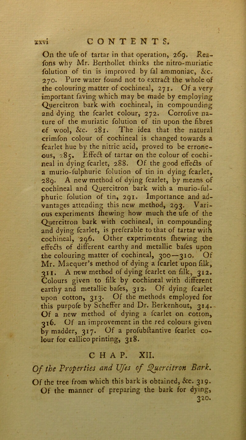 On the ufe of tartar in that operation, 269. Rea- fons why Mr. Berthollet thinks the nitro-muriatic folution of tin is improved by fal ammoniac, &c. 270. Pure water found not to extra# the whole of the colouring matter of cochineal, 271. Of a very important faving which may be made by employing Quercitron bark with cochineal, in compounding and dying the fcarlet colour, 272. Corrofive na- ture of the muriatic folution of tin upon the fibres of wool, &c. 281. The idea that the natural crimfon colour of cochineal is changed towards a fcarlet hue by the nitric acid, proved to be errone- ous, 285. Effe# of tartar on the colour of cochi- neal in dying fcarlet, 288. Of the good effe#s of a murio-fulphuric folution of tin in dying fcarlet, 289. A new method of dying fcarlet, by means of cochineal and Quercitron bark with a murio-ful- ph uric folution of tin, 291. Importance and ad- vantages attending this new method, 293. Vari- ous experiments Ihewing how much the ufe of the Quercitron bark with cochineal, in compounding and dying fcarlet, is preferable to that of tartar with cochineal, 296. Other experiments fhewing the effe#s of different earthy and metallic bafes upon the colouring matter of cochineal, 300—310. Of Mr. Macquer’s method of dying a fcarlet uponfilk, 311. A new method of dying fcarlet on filk, 312. Colours given to filk by cochineal with different earthy and metallic bafes, 312. Of dying fcarlet upon cotton, 313. Of the methods employed for this purpofe by Scheffer and Dr. Berkenhout, 314. Of a new method of dying a fcarlet on cotton, 316. Of an improvement in the red colours given by madder, 317. Of a profubffantive fcarlet co- lour for callico printing, 318. CHAP. XII. Of the Properties and Ufes of Quercitron Bark. Of the tree from which this bark is obtained, &c. 319. Of the manner of preparing the bark for dying, 320.