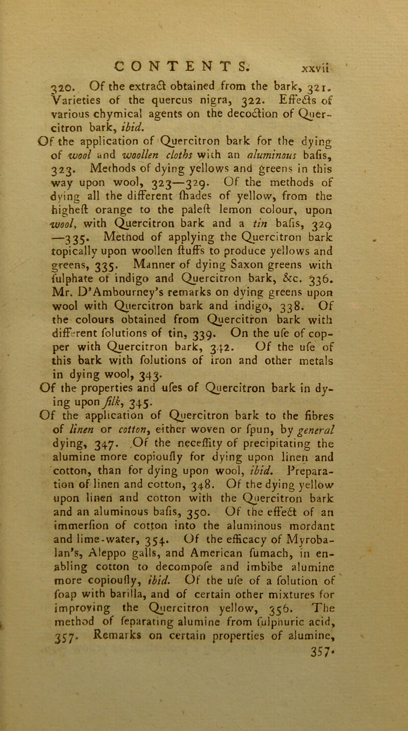 CONTENTS. xxv ii 320. Of the extradf obtained from the bark, 321,, Varieties of the quercus nigra, 322. Effedts of various chymica! agents on the decoction of Quer- citron bark, ibid. Of the application of Quercitron bark for the dying of wool and woollen cloths with an aluminous bails, 323. Methods of dying yellows and greens in this way upon wool, 323—329. Of the methods of dying all the different (hades of yellow, from the higheft orange to the paled lemon colour, upon wool, with Quercitron bark and a tin bafis, 329 —335* Method of applying the Quercitron bark topically upon woollen duffs to produce yellows and greens, 335. Manner of dying Saxon greens with fulphate of indigo and Quercitron bark, &c. 336. Mr. D’Ambourney’s remarks on dying greens upon wool with Quercitron bark and indigo, 338. Of the colours obtained from Quercitron bark with different folutions of tin, 339. On the ufe of cop- per with Quercitron bark, 342. Of the ufe of this bark with folutions of iron and other metals in dying woo), 343. Of the properties and ufes of Quercitron bark in dy- ing upon ftlk, 345. Of the application of Quercitron bark to the fibres of linen or cotton, either woven or fpun, by general dying, 347. .Of the neceffity of precipitating the alumine more copioufly for dying upon linen and cotton, than for dying upon wool, ibid. Prepara- tion of linen and cotton, 348. Of the dying yellow upon linen and cotton with the Quercitron bark and an aluminous bafis, 350. Of the effedt of an immerfion of cotton into the aluminous mordant and lime-water, 354. Of the efficacy of Myroba- lan’s, Aleppo galls, and American fumach, in en- abling cotton to decompofe and imbibe alumine more copioufly, ibid. Of the ufe of a folution of foap with barilla, and of certain other mixtures for improving the Quercitron yellow, 356. The method of feparating alumine from fulphuric acid, 357. Remarks on certain properties of alumine, 357-