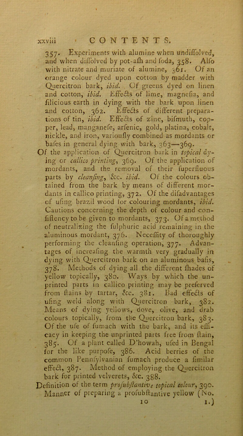 357. Experiments with alumine when undiflolvcrf, and when diffolved by pot-affi and foda, 358. Alfo with nitrate and muriate of alumine, 36 j. Of an orange colour dyed upon cotton by madder with Quercitron bark, ibid. Of greens dyed on linen and cotton, ibid. EfFedts of lime, magnefia, and filicious earth in dying with the bark upon linen and cotton, 362. Effects of different prepara- tions of tin, ibid. Effects of zinc, bifmuth, cop- per, lead, manganefe, arfenic, gold, platina, cobalt, nickle, and iron, varioufiy combined as mordants or bafes in general dying with bark, 363—369. Of the application of Quercitron bark in topical dy- ing or callico printing, 369. Of the application of mordants, and the removal of their fuperfiuous parts by cleanfing, \&c. ibid. Of the colours ob- tained from the bark by means of different mor- dants in callico printing, 372. Of the bifadvantages of ufing brazil wood lor colouring mordants, ibid. Cautions concerning the depth of colour and con- fiffency to be given to mordants, 373. Of a method of neutralizing the fulphuric acid remaining in the aluminous mordant, 376. Neceffity of thoroughly performing the cleanfing operation, 377. Advan- tages of increafing the warmth very gradually in dying with Quercitron bark on an aluminous bafis, 378. Methods of dying all the different fhades of yellow topically, 380. Ways by which the un- printed parts in callico printing may be preferved from ffains by tartar, &c. 381. Bad effects of ufing weld along with Quercitron bark, 382. Means of dying yellows, dove, olive, and drab colours topically, from the Quercitron bark, 383. Of the ufe of fumach with the bark, and its effi- cacy in keeping the unprinted parts free from {fain, 385. Of a plant called D’howah, ufed in Bengal for the like purnofe, 386. Acid berries of the common Pennfylvanian fumach produce a fimilar cfFedf, 387. Method of employing the Quercitron bark for printed velverets, &c. 388. Definition of the term projub/lantive topical colour, 390. Manner of preparing a profubftantive yellow (No. 10 i.)