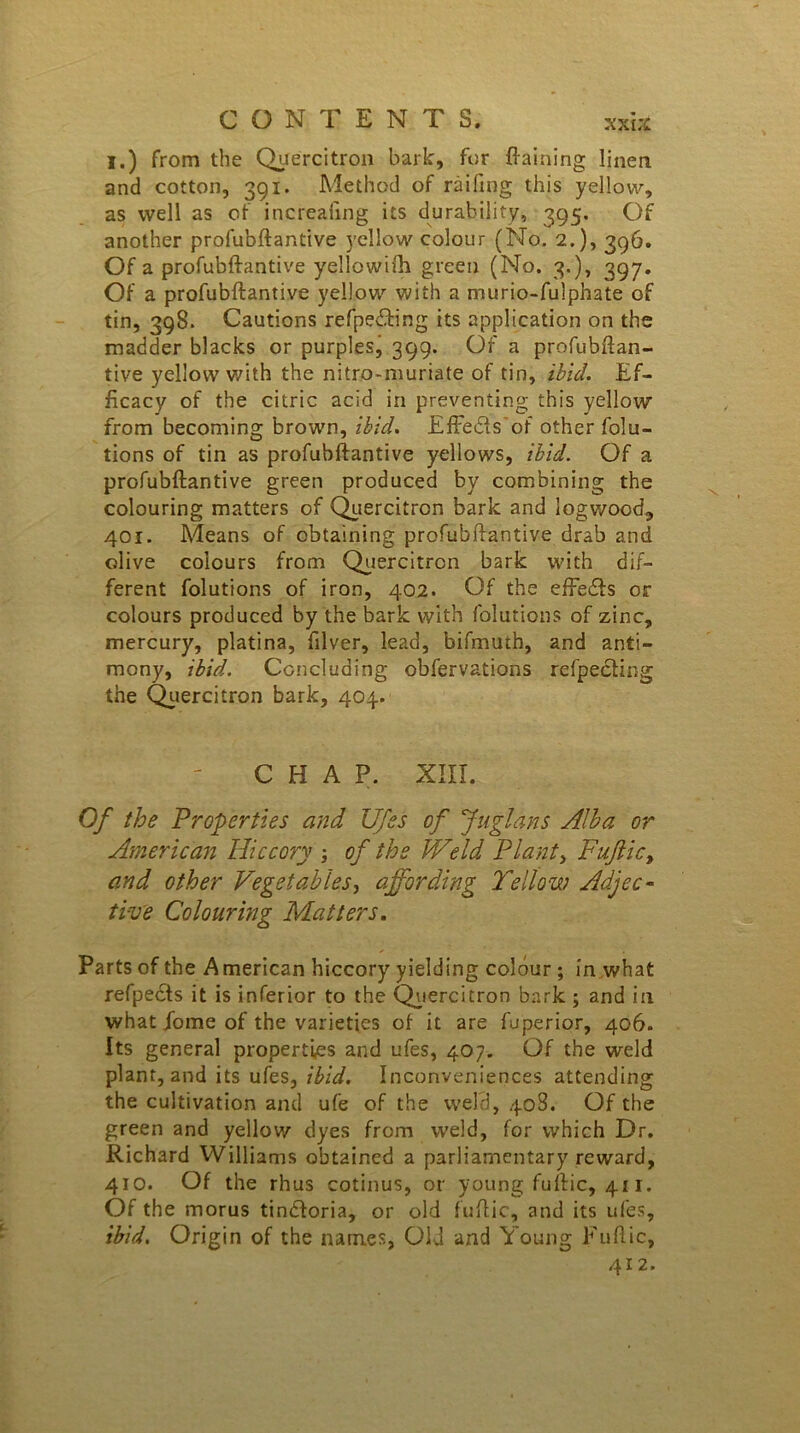 I.) from the Quercitron bark, for Gaining linen and cotton, 391. Method of railing this yellow, as well as of increaling its durability, 395. Of another profubftantive yellow colour (No. 2.), 396. Of a profubftantive yellowifh green (No. 3.), 397. Of a profubftantive yellow with a murio-fulphate of tin, 398. Cautions refpedting its application on the madder blacks or purples, 399. Of a profubftan- tive yellow with the nitro-muriate of tin, ibid. Ef- ficacy of the citric acid in preventing this yellow from becoming brown, ibid. Effedfs of other folu- tions of tin as profubftantive yellows, ibid. Of a profubftantive green produced by combining the colouring matters of Quercitron bark and logwood^ 401. Means of obtaining profubftantive drab and olive colours from Quercitron bark with dif- ferent folutions of iron, 402. Of the effedfs or colours produced by the bark with folutions of zinc, mercury, platina, filver, lead, bifmuth, and anti- mony, ibid. Concluding obfervations refpecting the Quercitron bark, 404. CHAP. XIII. Of the Properties and Ufss of Juglans Alba or American Hiccory of the Weld Plant > Fuftic, and other Vegetables, affording Yellow Adjec- tive Colouring Matters. Parts of the American hiccory yielding colour ; in what refpects it is inferior to the Quercitron bark ; and in what fome of the varieties of it are fuperior, 406. Its general properties and ufes, 407. Of the weld plant, and its ufes, ibid. Inconveniences attending the cultivation and ufe of the weld, 408. Of the green and yellow dyes from weld, for which Dr. Richard Williams obtained a parliamentary reward, 410. Of the rhus cotinus, or young fuftic, 411. Of the morus tindforia, or old fuftic, and its ufes, ibid. Origin of the names, Old and Young Fuftic, 412.